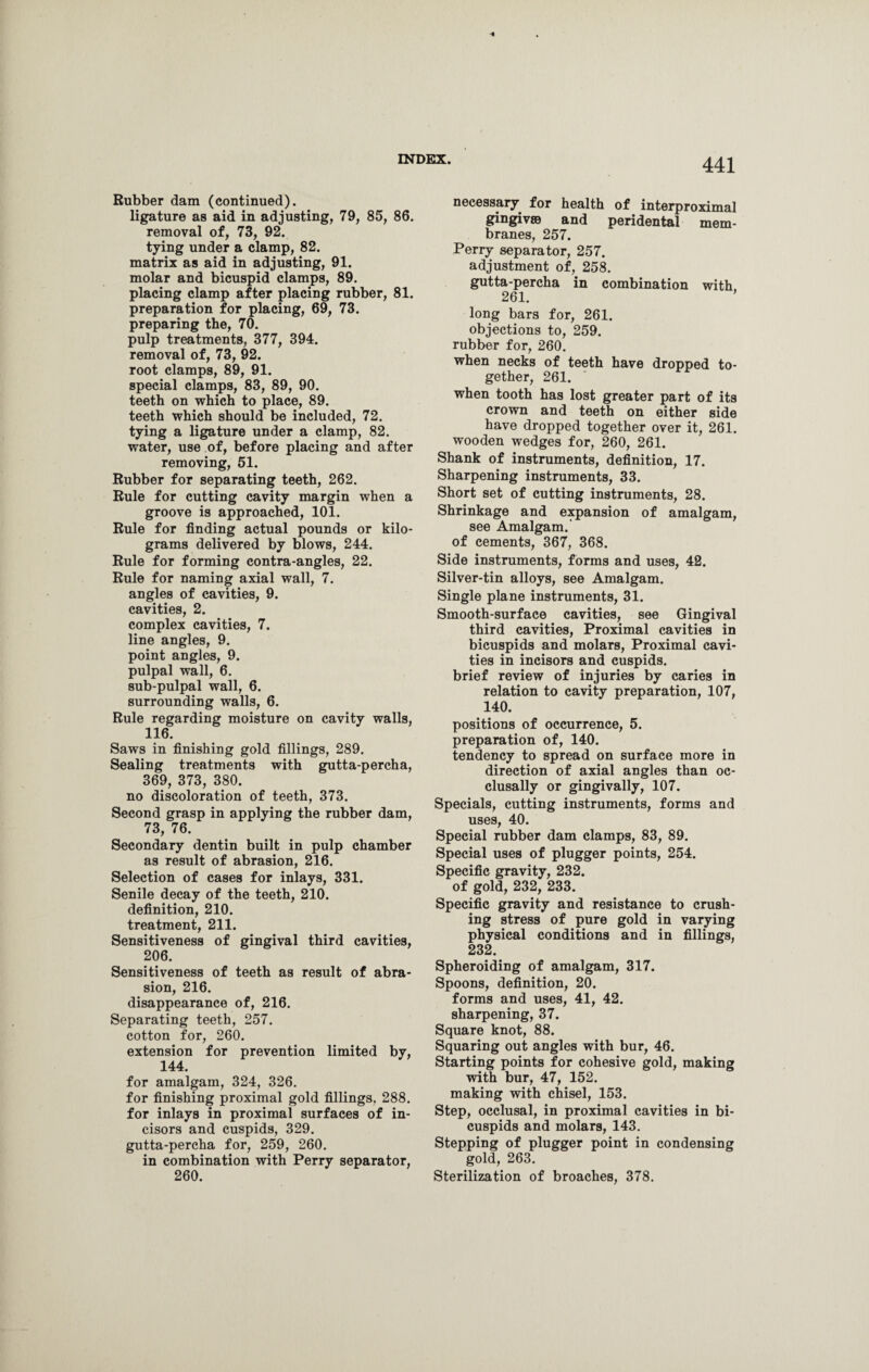 Rubber dam (continued). ligature as aid in adjusting, 79, 85, 86. removal of, 73, 92. tying under a clamp, 82. matrix as aid in adjusting, 91. molar and bicuspid clamps, 89. placing clamp after placing rubber, 81. preparation for placing, 69, 73. preparing the, 70. pulp treatments, 377, 394. removal of, 73, 92. root clamps, 89, 91. special clamps, 83, 89, 90. teeth on which to place, 89. teeth which should be included, 72. tying a ligature under a clamp, 82. water, use of, before placing and after removing, 51. Rubber for separating teeth, 262. Rule for cutting cavity margin when a groove is approached, 101. Rule for finding actual pounds or kilo¬ grams delivered by blows, 244. Rule for forming contra-angles, 22. Rule for naming axial wall, 7. angles of cavities, 9. cavities, 2. complex cavities, 7. line angles, 9. point angles, 9. pulpal wall, 6. sub-pulpal wall, 6. surrounding walls, 6. Rule regarding moisture on cavity walls, 116. Saws in finishing gold fillings, 289. Sealing treatments with gutta-percha, 369, 373, 380. no discoloration of teeth, 373. Second grasp in applying the rubber dam, 73, 76. Secondary dentin built in pulp chamber as result of abrasion, 216. Selection of cases for inlays, 331. Senile decay of the teeth, 210. definition, 210. treatment, 211. Sensitiveness of gingival third cavities, 206. Sensitiveness of teeth as result of abra¬ sion, 216. disappearance of, 216. Separating teeth, 257. cotton for, 260. extension for prevention limited by, 144. for amalgam, 324, 326. for finishing proximal gold fillings, 288. for inlays in proximal surfaces of in¬ cisors and cuspids, 329. gutta-percha for, 259, 260. in combination with Perry separator, 260. necessary for health of interproximal gingivae and peridental mem¬ branes, 257. Perry separator, 257. adjustment of, 258. gutta-percha in combination with 261. long bars for, 261. objections to, 259. rubber for, 260. when necks of teeth have dropped to¬ gether, 261. when tooth has lost greater part of its crown and teeth on either side have dropped together over it, 261. wooden wedges for, 260, 261. Shank of instruments, definition, 17. Sharpening instruments, 33. Short set of cutting instruments, 28. Shrinkage and expansion of amalgam, see Amalgam, of cements, 367, 368. Side instruments, forms and uses, 42. Silver-tin alloys, see Amalgam. Single plane instruments, 31. Smooth-surface cavities, see Gingival third cavities, Proximal cavities in bicuspids and molars, Proximal cavi¬ ties in incisors and cuspids, brief review of injuries by caries in relation to cavity preparation, 107, 140. positions of occurrence, 5. preparation of, 140. tendency to spread on surface more in direction of axial angles than oc- clusally or gingivally, 107. Specials, cutting instruments, forms and uses, 40. Special rubber dam clamps, 83, 89. Special uses of plugger points, 254. Specific gravity, 232. of gold, 232, 233. Specific gravity and resistance to crush¬ ing stress of pure gold in varying physical conditions and in fillings, 232. Spheroiding of amalgam, 317. Spoons, definition, 20. forms and uses, 41, 42. sharpening, 37. Square knot, 88. Squaring out angles with bur, 46. Starting points for cohesive gold, making with bur, 47, 152. making with chisel, 153. Step, occlusal, in proximal cavities in bi¬ cuspids and molars, 143. Stepping of plugger point in condensing gold, 263. Sterilization of broaches, 378.