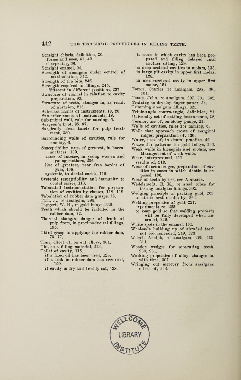 Straight chisels, definition, 20. forms and uses, 41, 42. sharpening, 36. Straight enamel, 94. Strength of amalgam under control of manipulation, 312. Strength of the bite, 245. Strength required in fillings, 245. different in different positions, 237. Structure of enamel in relation to cavity preparation, 93. Structure of teeth, changes in, as result of abrasion, 216. Sub-class names of instruments, 19, 20. Sub-order names of instruments, 18. Sub-pulpal wall, rule for naming, 6. Surgeon’s knot, 85, 87. Surgically clean hands for pulp treat¬ ment, 380. Surrounding walls of cavities, rule for naming, 6. Susceptibility, area of greatest, in buccal surfaces, 109. cases of intense, in young women and young mothers, 206. line of greatest, near free border of gum, 108. systemic, to dental caries, 110. Systemic susceptibility and immunity to dental caries, 110. Tabulated instrumentation for prepara¬ tion of cavities by classes, 118, 119. Tabulation of rubber dam grasps, 73. Taft, J., re amalgam, 296. Taggert, W. H., re gold inlays, 332. Teeth which should be included in the rubber dam, 72. Thermal changes, danger of death of pulp from, in proximo-incisal fillings, 196. Third grasp in applying the rubber dam, 73, 77. Time, effect of, on cut alloys, 304. Tin, as a filling material, 224. Toilet of cavity, 115. if a fixed oil has been used, 128. if a leak in rubber dam has occurred, 129. if cavity is dry and freshly cut, 128. in cases in which cavity has been pre¬ pared and filling delayed until another sitting, 129. in deep occlusal cavities in molars, 133. in large pit cavity in upper first molar, 128. in mesio-occlusal cavity in upper first molar, 154. Tomes, Charles, re amalgam, 298, 300, 301. Tomes, John, re amalgam, 297, 301, 302. Training to develop finger power, 54. Trimming amalgam fillings, 323. Triple-angle contra-angle, definition, 21. University set of cutting instruments, 28. Vernier, use of, on Boley gauge, 25. Walls of cavities, rules for naming, 6. Walls that approach crests of marginal ridges, preparation of, 136. Water, uses of, in dental practice, 49. Waxes for patterns for gold inlays, 333. Weak walls in bicuspids and molars, see Management of weak walls. Wear, interproximal, 211. results of, 212. Wear of incisal edges, preparation of cav¬ ities in cases in which dentin is ex¬ posed, 196. Wear of teeth by use, see Abrasion. Wedelstaedt, E. K., re steel tubes for testing amalgam fillings. 302. Wedging principle in packing gold, 263. to attain best results by, 264. Welding properties of gold, 227. experiments re, 228. to keep gold so that welding property will be fully developed when an¬ nealed, 229. White spots in the enamel, 101. Wholesale building up of abraded teeth not recommended, 219, 223. Witzel, Adolph, re amalgam, 299. 309, 311. Wooden wedges for separating teeth, 260, 261. Working properties of alloy, changes in, with time, 307. Wringing out mercury from amalgam, effect of, 314.