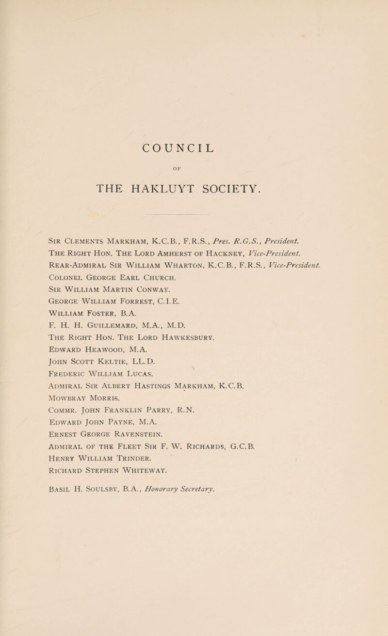 COUNCIL OF THE HAKLUYT SOCIETY. Sir Clements Markham, K.C.B., F. R.S., Pres. R.G.S., President. The Right Hon. The Lord Amherst of Hackney, Vice-President. Rear-Admiral Sir William Wharton, K.C.B., F.R.S., Vice-President. Colonel George Earl Church. Sir William Martin Conway. George William Forrest, C.I.E. William Foster, B.A. F. H. H. Guillemard, M.A., M.D. The Right Hon. The Lord Hawkesbury. Edward Heawood, M.A. John Scott Keltie, LL.D. Frederic William Lucas. Admiral Sir Albert Hastings Markham, K.C.B. Mowbray Morris. Commr. John Franklin Parry, R.N. Edward John Payne, M.A. Ernest George Ravenstein. Admiral of the Fleet Sir F. W. Richards, G.C.B. Henry William Trinder. Richard Stephen Whiteway. Basil H. Soulsby, B.A., Honorary Secretary.