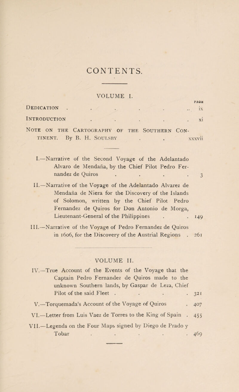 CONTENTS. VOLUME I. page Dedication . . . . . .. ix Introduction . . . . . xi Note on the Cartography of the Southern Con¬ tinent. By B. H. Soulsby . . xxxvii I.—Narrative of the Second Voyage of the Adelantado Alvaro de Mendaña, by the Chief Pilot Pedro Fer¬ nandez de Quiros . . . .3 II.—Narrative of the Voyage of the Adelantado Alvarez de Mendaña de Niera for the Discovery of the Islands of Solomon, written by the Chief Pilot Pedro Fernandez de Quiros for Don Antonio de Morga, Lieutenant-General of the Philippines . . 149 III.—Narrative of the Voyage of Pedro Fernandez de Quiros in 1606, for the Discovery of the Austrial Regions . 261 VOLUME II. IV.—True Account of the Events of the Voyage that the Captain Pedro Fernandez de Quiros made to the unknown Southern lands, by Gaspar de Leza, Chief Pilot of the said Fleet . . . .321 V.—Torquemada’s Account of the Voyage of Quiros . 407 VI.—Letter from Luis Vaez de Torres to the King of Spain . 455 VII.—Legends on the Four Maps signed by Diego de Prado y Tobar ..... 469