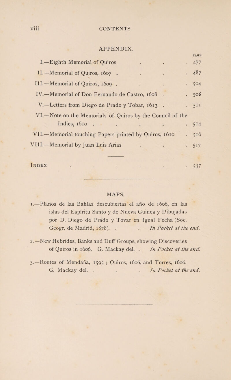 APPENDIX. PAGE I.—Eighth Memorial of Quiros . . . 477 II.—Memorial of Quiros, 1607 .... 487 « III. —Memorial of Quiros, 1609 .... 5°4 IV. —Memorial of Don Fernando de Castro, 1608 . . 508 V.—Letters from Diego de Prado y Tobar, 1613 . • 511 VI.—Note on the Memorials of Quiros by the Council of the Indies, 1610 . . . . .514 VII.—Memorial touching Papers printed by Quiros, 1610 . 516 VIII.—Memorial by Juan Luis Arias . . . 517 Index . . . . . -537 MAPS. 1. —Planos de las Bahías descubiertas el año de 1606, en las islas del Espíritu Santo y de Nueva Guinea y Dibujadas por D. Diego de Prado y Tovar en Igual Fecha (Soc. Geogr. de Madrid, 1878). . . In Pocket at the e?id. 2. —New Hebrides, Banks and Duff Groups, showing Discoveries of Quiros in 1606. G. Mackay del. . In Pocket at the end. 3. —Routes of Mendaña, 1595 ; Quiros, 1606, and Torres, 1606. G. Mackay del. . . . In Pocket at the end.