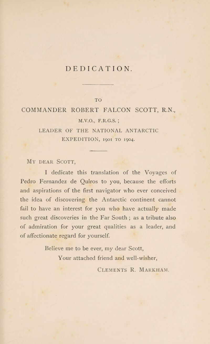 DEDICATION. TO COMMANDER ROBERT FALCON SCOTT, R.N., M.V.O., F.R.G.S. ; LEADER OF THE NATIONAL ANTARCTIC EXPEDITION, 1901 TO 1904. My dear Scott, I dedicate this translation of the Voyages of Pedro Fernandez de Quiros to you, because the efforts and aspirations of the first navigator who ever conceived the idea of discovering the Antarctic continent cannot fail to have an interest for you who have actually made such great discoveries in the Far South ; as a tribute also of admiration for your great qualities as a leader, and of affectionate regard for yourself. Believe me to be ever, my dear Scott, Your attached friend and well-wisher, Clements R. Markham.