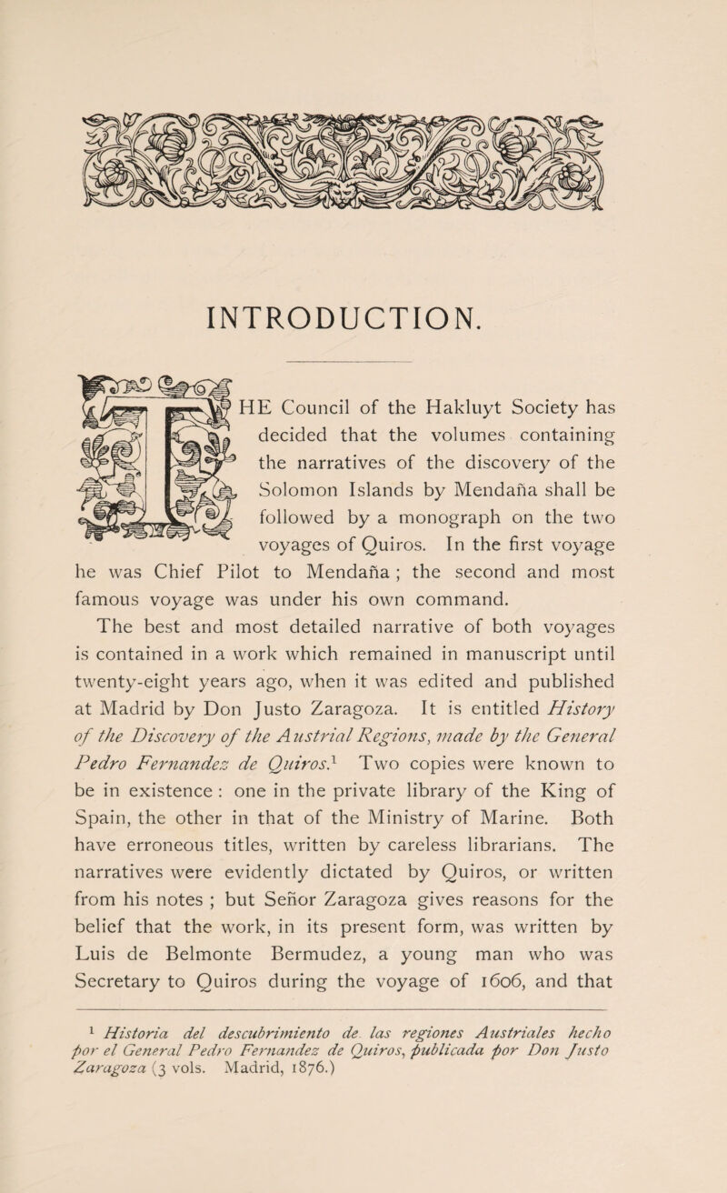 INTRODUCTION. HE Council of the Hakluyt Society has decided that the volumes containing the narratives of the discovery of the Solomon Islands by Mendaña shall be followed by a monograph on the two voyages of Quiros. In the first voyage he was Chief Pilot to Mendaña ; the second and most famous voyage was under his own command. The best and most detailed narrative of both voyages is contained in a work which remained in manuscript until twenty-eight years ago, when it was edited and published at Madrid by Don Justo Zaragoza. It is entitled History of the Discovery of the A ustrial Regions, made by the General Pedro Fernandez de Quiros} Two copies were known to be in existence : one in the private library of the Kin g of Spain, the other in that of the Ministry of Marine. Both have erroneous titles, written by careless librarians. The narratives were evidently dictated by Quiros, or written from his notes ; but Señor Zaragoza gives reasons for the belief that the work, in its present form, was written by Luis de Belmonte Bermudez, a young man who was Secretary to Quiros during the voyage of 1606, and that 1 Historia del descubrimiento de las regio?ies A us triales hecho por el General Pedro Fernandez de Quiros, publicada por Don Jus to