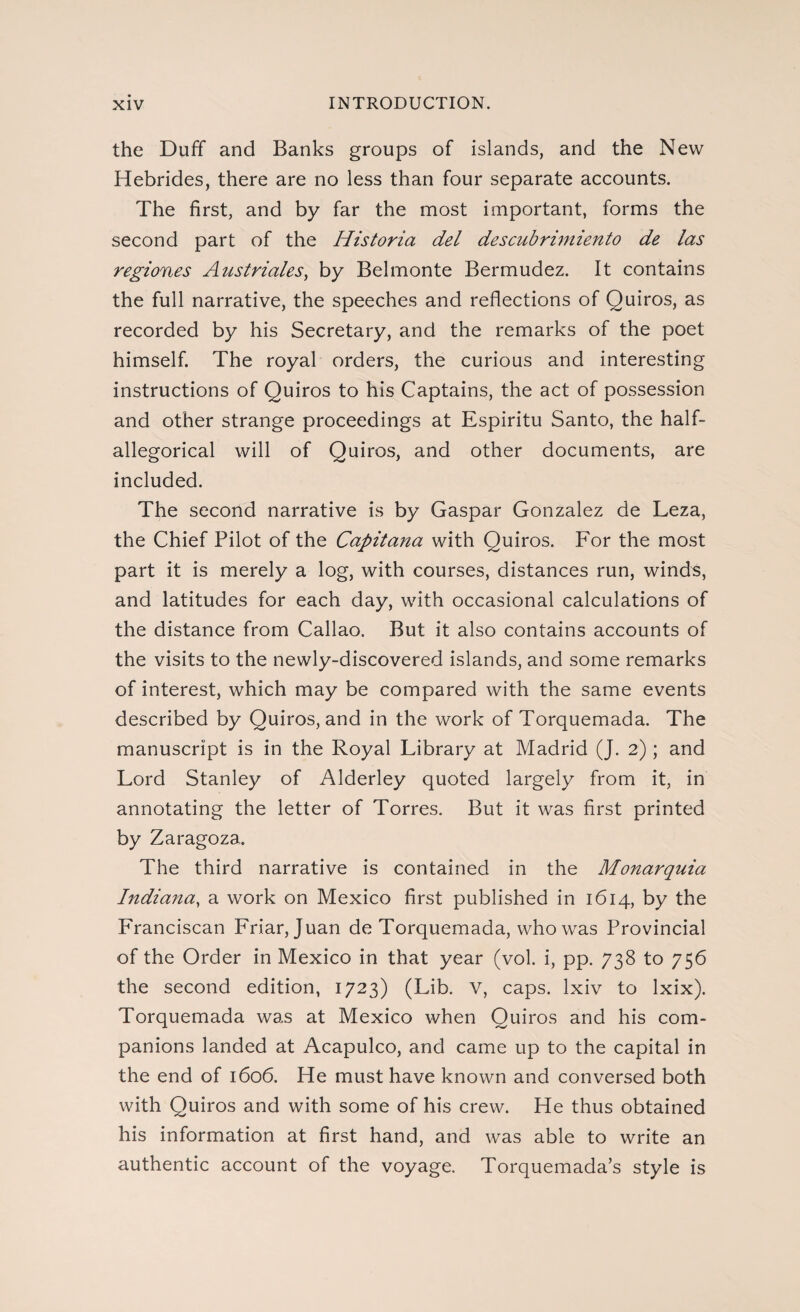 the Duff and Banks groups of islands, and the New Hebrides, there are no less than four separate accounts. The first, and by far the most important, forms the second part of the Historia del descubrimiento de las regiones Austriales) by Belmonte Bermudez. It contains the full narrative, the speeches and reflections of Quiros, as recorded by his Secretary, and the remarks of the poet himself. The royal orders, the curious and interesting instructions of Quiros to his Captains, the act of possession and other strange proceedings at Espíritu Santo, the half- allegorical will of Quiros, and other documents, are included. The second narrative is by Gaspar Gonzalez de Leza, the Chief Pilot of the Capitana with Quiros. For the most part it is merely a log, with courses, distances run, winds, and latitudes for each day, with occasional calculations of the distance from Callao. But it also contains accounts of the visits to the newly-discovered islands, and some remarks of interest, which may be compared with the same events described by Quiros, and in the work of Torquemada. The manuscript is in the Royal Library at Madrid (J. 2); and Lord Stanley of Alderley quoted largely from it, in annotating the letter of Torres. But it was first printed by Zaragoza. The third narrative is contained in the Monarquia Indiana, a work on Mexico first published in 1614, by the Franciscan Friar, Juan de Torquemada, who was Provincial of the Order in Mexico in that year (vol. i, pp. 738 to 756 the second edition, 1723) (Lib. V, caps, lxiv to lxix). Torquemada was at Mexico when Quiros and his com¬ panions landed at Acapulco, and came up to the capital in the end of 1606. He must have known and conversed both with Quiros and with some of his crew. He thus obtained his information at first hand, and was able to write an authentic account of the voyage. Torquemada’s style is