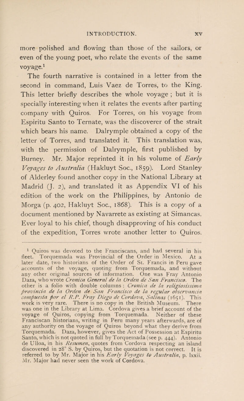 more polished and flowing than those of the sailors, or even of the young poet, who relate the events of the same voyage.1 The fourth narrative is contained in a letter from the second in command, Luis Vaez de Torres, to the King. This letter briefly describes the whole voyage ; but it is specially interesting when it relates the events after parting company with Quiros. For Torres, on his voyage from Espíritu Santo to Ternate, was the discoverer of the strait which bears his name. Dalrymple obtained a copy of the letter of Torres, and translated it. This translation was, with the permission of Dalrymple, first published by Burney. Mr. Major reprinted it in his volume of Early Voyages to Australia (Hakluyt Soc., 1859). Lord Stanley of Alderley found another copy in the National Library at Madrid (J. 2), and translated it as Appendix VI of his edition of the work on the Philippines, by Antonio de Morga (p. 402, Hakluyt Soc., 1868). This is a copy of a document mentioned by Navarrete as existing at Simancas. Ever loyal to his chief, though disapproving of his conduct of the expedition, Torres wrote another letter to Quiros. 1 Quiros was devoted to the Franciscans, and had several in his fleet. Torquemada was Provincial of the Order in Mexico. At a later date, two historians of the Order of St. Francis in Peru gave accounts of the voyage, quoting from Torquemada, and without any other original sources of information. One was Fray Antonio Daza, who wrote Crónica General de la Urden de San Francisco. The other is a folio with double columns : Crónica de la religiosissima provincia de la Orden de San Francisco de la regular observancia compuesta por el R.P. Fray Diego de Cordova, Salinas (1651). This work is very rare. There is no copy in the British Museum. There was one in the Library at Lima. Cordova gives a brief account of the voyage of Quiros, copying from Torquemada. Neither of these Franciscan historians, writing in Peru many years afterwards, are of any authority on the voyage of Quiros beyond what they derive from Torquemada. Daza, however, gives the Act of Possession at Espíritu Santo, which is not quoted in full by Torquemada (see p. 444). Antonio de Ulloa, in his Resu?ne?t, quotes from Cordova respecting an island discovered in 28o S. by Quiros, but the quotation is not correct. It is referred to by Mr. Major in his Early Voyages to Australia, p. Ixxii. Mr. Major had never seen the work of Cordova.