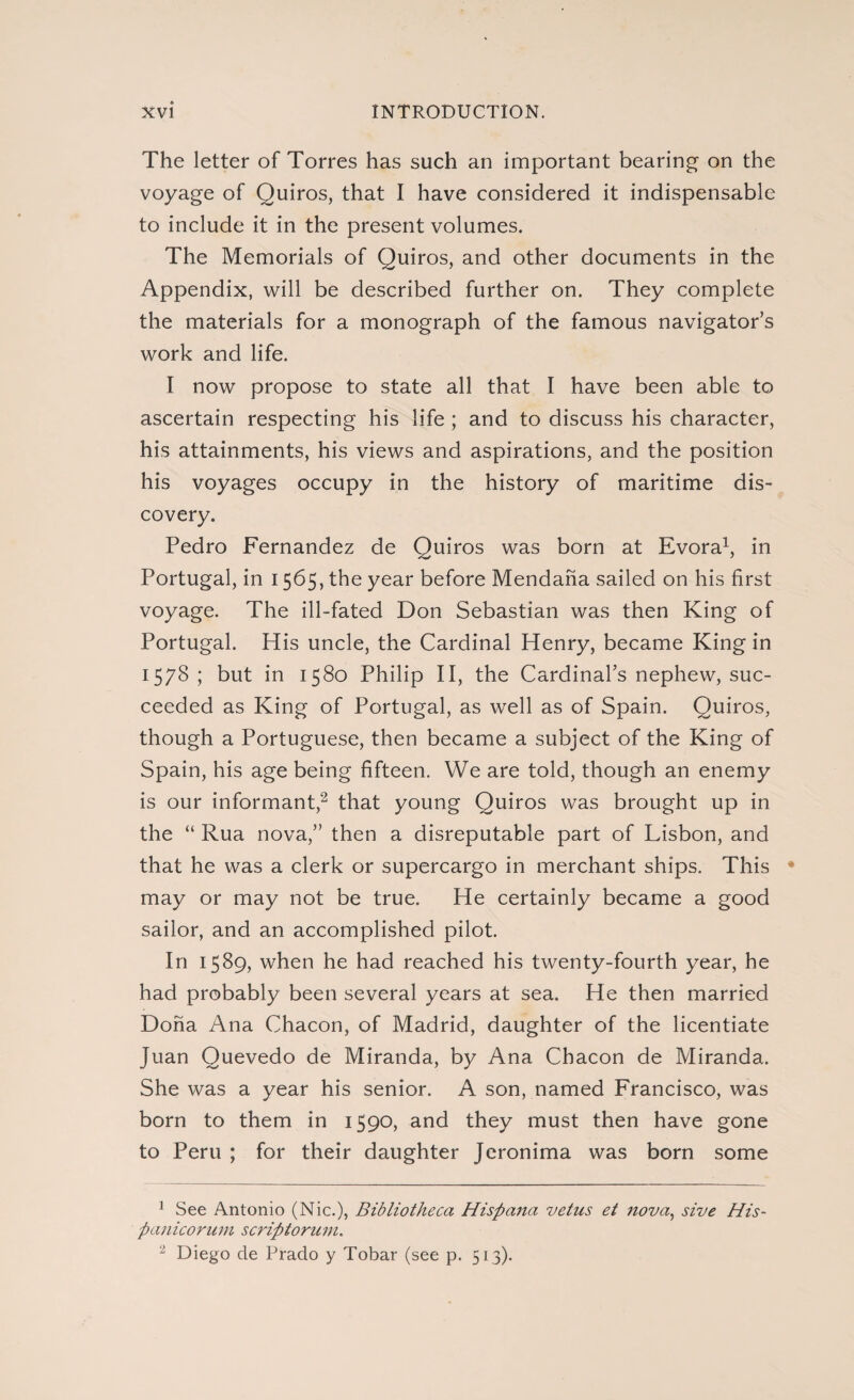 The letter of Torres has such an important bearing on the voyage of Quiros, that I have considered it indispensable to include it in the present volumes. The Memorials of Quiros, and other documents in the Appendix, will be described further on. They complete the materials for a monograph of the famous navigator’s work and life. I now propose to state all that I have been able to ascertain respecting his life ; and to discuss his character, his attainments, his views and aspirations, and the position his voyages occupy in the history of maritime dis¬ covery. Pedro Fernandez de Quiros was born at Evora1, in Portugal, in 1565, the year before Mendaha sailed on his first voyage. The ill-fated Don Sebastian was then King of Portugal. His uncle, the Cardinal Henry, became King in 1578; but in 1580 Philip II, the Cardinal’s nephew, suc¬ ceeded as King of Portugal, as well as of Spain. Quiros, though a Portuguese, then became a subject of the King of Spain, his age being fifteen. We are told, though an enemy is our informant,2 that young Quiros was brought up in the “ Rua nova,” then a disreputable part of Lisbon, and that he was a clerk or supercargo in merchant ships. This • may or may not be true. He certainly became a good sailor, and an accomplished pilot. In 1589, when he had reached his twenty-fourth year, he had probably been several years at sea. He then married Doña Ana Chacon, of Madrid, daughter of the licentiate Juan Quevedo de Miranda, by Ana Chacon de Miranda. She was a year his senior. A son, named Francisco, was born to them in 1590, and they must then have gone to Peru ; for their daughter Jcronima was born some 1 See Antonio (Nic.), Bibliotheca Hispana vetus et nova, sive His- panicorum scriptorum. - Diego de Prado y Tobar (see p. 513).