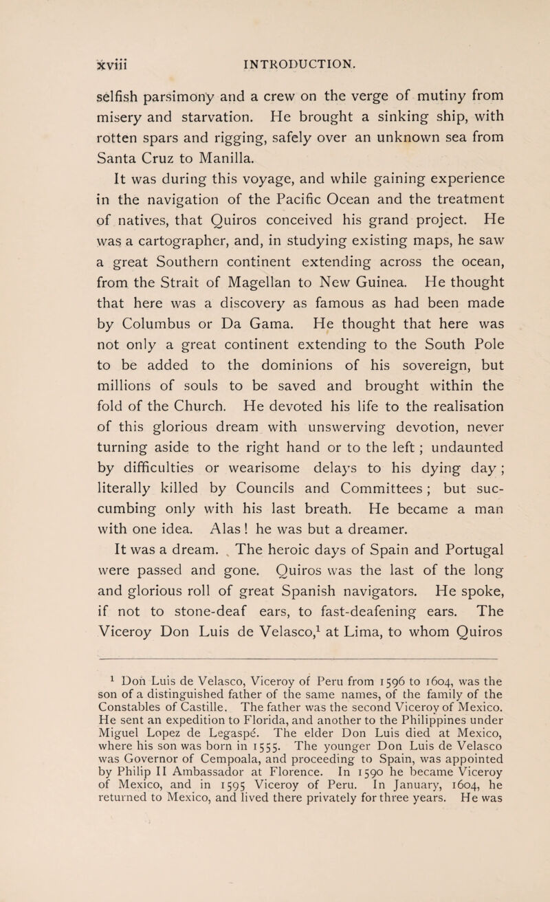 selfish parsimony and a crew on the verge of mutiny from misery and starvation. He brought a sinking ship, with rotten spars and rigging, safely over an unknown sea from Santa Cruz to Manilla. It was during this voyage, and while gaining experience in the navigation of the Pacific Ocean and the treatment of natives, that Quiros conceived his grand project. He was a cartographer, and, in studying existing maps, he saw a great Southern continent extending across the ocean, from the Strait of Magellan to New Guinea. He thought that here was a discovery as famous as had been made by Columbus or Da Gama. He thought that here was not only a great continent extending to the South Pole to be added to the dominions of his sovereign, but millions of souls to be saved and brought within the fold of the Church. He devoted his life to the realisation of this glorious dream with unswerving devotion, never turning aside to the right hand or to the left; undaunted by difficulties or wearisome delays to his dying day; literally killed by Councils and Committees; but suc¬ cumbing only with his last breath. He became a man with one idea. Alas ! he was but a dreamer. It was a dream. The heroic days of Spain and Portugal were passed and gone. Quiros was the last of the long and glorious roll of great Spanish navigators. He spoke, if not to stone-deaf ears, to fast-deafening ears. The Viceroy Don Luis de Velasco,1 at Lima, to whom Quiros 1 Don Luis de Velasco, Viceroy of Peru from 1596 to 1604, was the son of a distinguished father of the same names, of the family of the Constables of Castille. The father was the second Viceroy of Mexico. He sent an expedition to Florida, and another to the Philippines under Miguel Lopez de Legaspé. The elder Don Luis died at Mexico, where his son was born in 1555. The younger Don Luis de Velasco was Governor of Cempoala, and proceeding to Spain, was appointed by Philip II Ambassador at Florence. In 1590 he became Viceroy of Mexico, and in 1595 Viceroy of Peru. In January, 1604, he returned to Mexico, and lived there privately for three years. He was