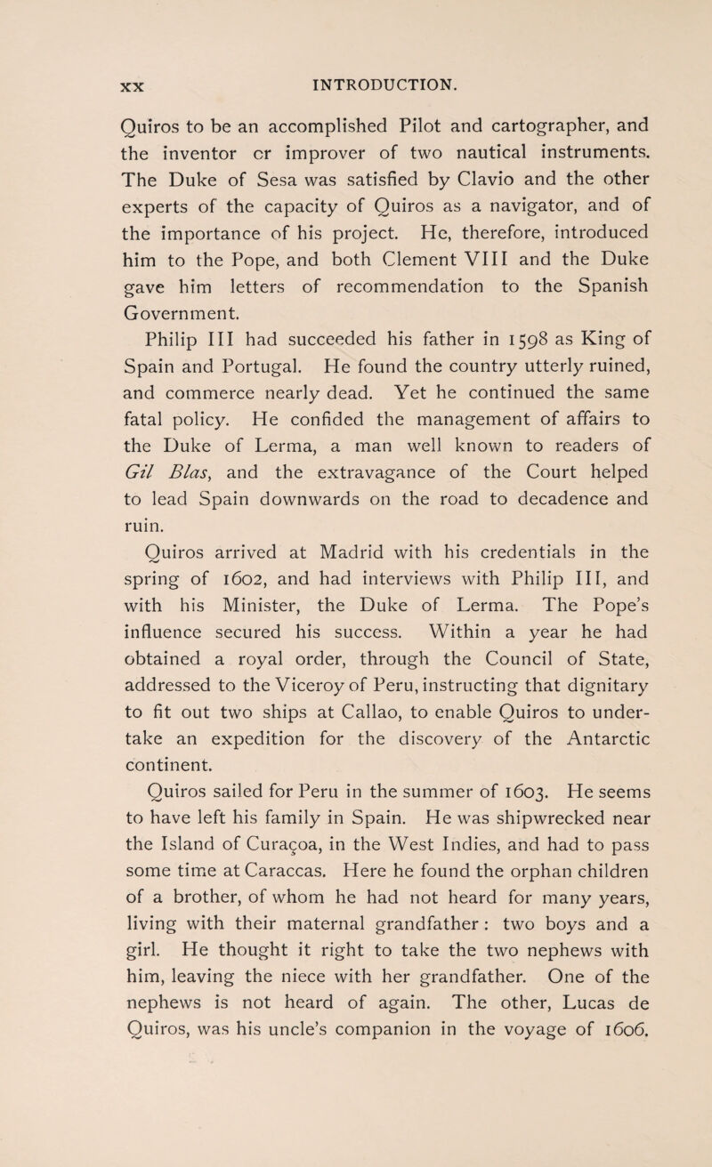 Quiros to be an accomplished Pilot and cartographer, and the inventor or improver of two nautical instruments. The Duke of Sesa was satisfied by Clavio and the other experts of the capacity of Quiros as a navigator, and of the importance of his project. He, therefore, introduced him to the Pope, and both Clement VIII and the Duke gave him letters of recommendation to the Spanish Government. Philip III had succeeded his father in 1598 as King of Spain and Portugal. He found the country utterly ruined, and commerce nearly dead. Yet he continued the same fatal policy. He confided the management of affairs to the Duke of Lerma, a man well known to readers of Gil Bias, and the extravagance of the Court helped to lead Spain downwards on the road to decadence and ruin. Quiros arrived at Madrid with his credentials in the spring of 1602, and had interviews with Philip III, and with his Minister, the Duke of Lerma. The Pope’s influence secured his success. Within a year he had obtained a royal order, through the Council of State, addressed to the Viceroy of Peru, instructing that dignitary to fit out two ships at Callao, to enable Quiros to under¬ take an expedition for the discovery of the Antarctic continent. Quiros sailed for Peru in the summer of 1603. He seems to have left his family in Spain. He was shipwrecked near the Island of Curagoa, in the West Indies, and had to pass some time at Caraccas. Here he found the orphan children of a brother, of whom he had not heard for many years, living with their maternal grandfather : two boys and a girl. He thought it right to take the two nephews with him, leaving the niece with her grandfather. One of the nephews is not heard of again. The other, Lucas de Quiros, was his uncle’s companion in the voyage of 1606.