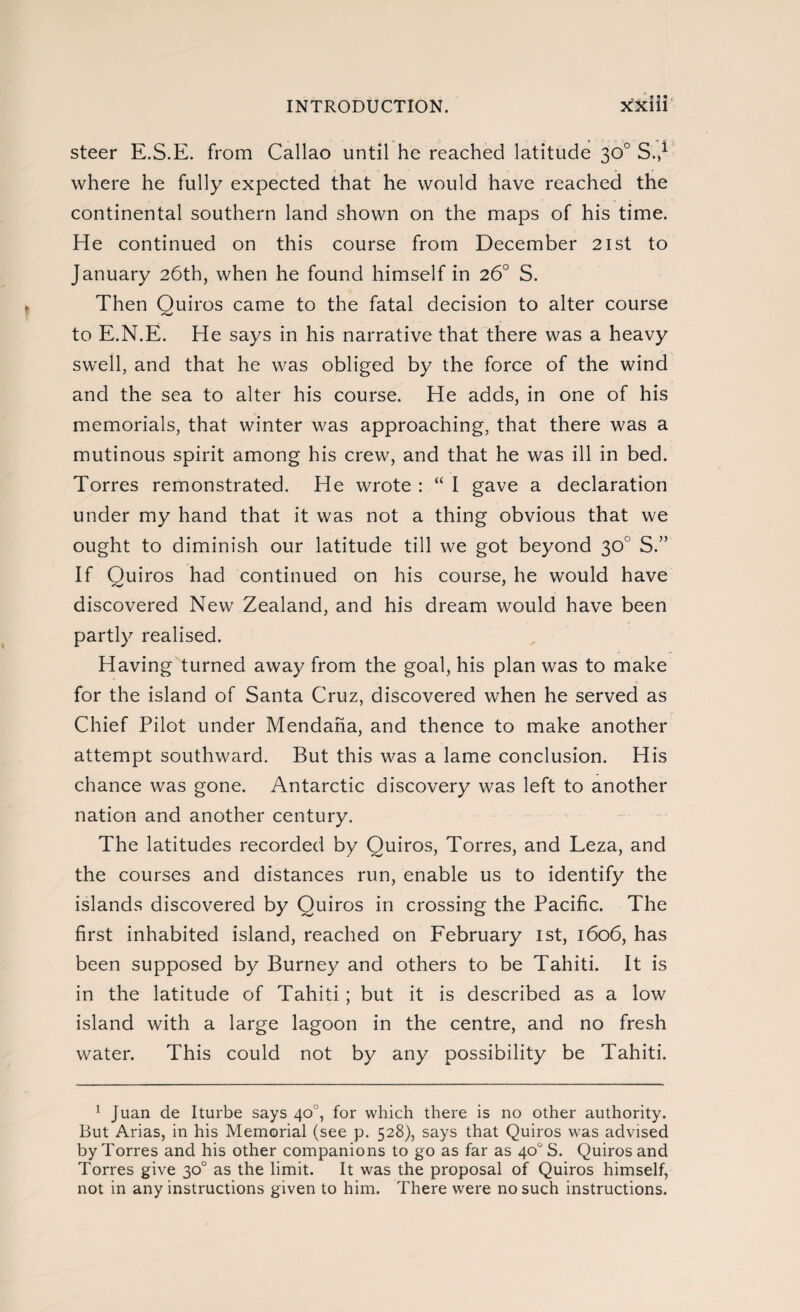 steer E.S.E. from Callao until he reached latitude 30o S.,1 where he fully expected that he would have reached the continental southern land shown on the maps of his time. He continued on this course from December 21st to January 26th, when he found himself in 26o S. Then Quiros came to the fatal decision to alter course to E.N.E. He says in his narrative that there was a heavy swell, and that he was obliged by the force of the wind and the sea to alter his course. He adds, in one of his memorials, that winter was approaching, that there was a mutinous spirit among his crew, and that he was ill in bed. Torres remonstrated. He wrote : “ I gave a declaration under my hand that it was not a thing obvious that we ought to diminish our latitude till we got beyond 30o S.” If Quiros had continued on his course, he would have discovered New Zealand, and his dream would have been partly realised. Having turned away from the goal, his plan was to make for the island of Santa Cruz, discovered when he served as Chief Pilot under Mendana, and thence to make another attempt southward. But this was a lame conclusion. His chance was gone. Antarctic discovery was left to another nation and another century. The latitudes recorded by Ouiros, Torres, and Leza, and the courses and distances run, enable us to identify the islands discovered by Quiros in crossing the Pacific. The first inhabited island, reached on February 1st, 1606, has been supposed by Burney and others to be Tahiti. It is in the latitude of Tahiti ; but it is described as a low island with a large lagoon in the centre, and no fresh water. This could not by any possibility be Tahiti. 1 Juan de Iturbe says 40o, for which there is no other authority. But Arias, in his Memorial (see p. 528), says that Quiros was advised by Torres and his other companions to go as far as 40o S. Quiros and Torres give 30o as the limit. It was the proposal of Quiros himself, not in any instructions given to him. There were no such instructions.