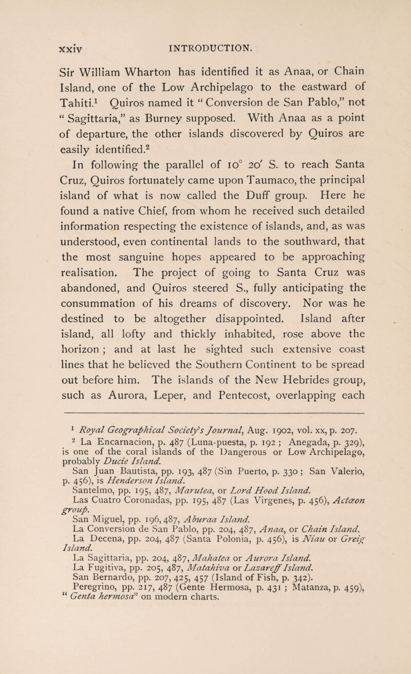 Sir William Wharton has identified it as Anaa, or Chain Island, one of the Low Archipelago to the eastward of Tahiti.1 Quiros named it “ Conversion de San Pablo,” not “ Sagittaria,” as Burney supposed. With Anaa as a point of departure, the other islands discovered by Quiros are easily identified.2 In following the parallel of io° 20' S. to reach Santa Cruz, Quiros fortunately came upon Taumaco, the principal island of what is now called the Duff group. Here he found a native Chief, from whom he received such detailed information respecting the existence of islands, and, as was understood, even continental lands to the southward, that the most sanguine hopes appeared to be approaching realisation. The project of going to Santa Cruz was abandoned, and Quiros steered S., fully anticipating the consummation of his dreams of discovery. Nor was he destined to be altogether disappointed. Island after island, all lofty and thickly inhabited, rose above the horizon ; and at last he sighted such extensive coast lines that he believed the Southern Continent to be spread out before him. The islands of the New Hebrides group, such as Aurora, Leper, and Pentecost, overlapping each 1 Royal Geographical Society's Journal, Aug. 1902, vol. xx, p. 207. 2 La Encarnación, p. 487 (Luna-puesta, p. 192 ; Anegada, p. 329), is one of the coral islands of the Dangerous or Low Archipelago, probably Ducie Island. San Juan Bautista, pp. 193, 487 (Sin Puerto, p. 330 ; San Valerio, p. 456), is Henderson Island. Santelmo, pp. 195, 487, Marutea, or Lord Hood Island. Las Cuatro Coronadas, pp. 195, 487 (Las Vírgenes, p. 456), Actceon group. San Miguel, pp. 196,487, Aburaa Island. La Conversion de San Pablo, pp. 204, 487, A?iaa, or Chain Isla?id. La Decena, pp. 204, 487 (Santa Polonia, p. 456), is Niau or Greig Island. La Sagittaria, pp. 204, 487, Mahatea or Aurora Island. La Fugitiva, pp. 205, 487, Matahiva or Lazareff Island. San Bernardo, pp. 207, 425, 457 (Island of Fish, p. 342). Peregrino, pp. 217, 487 (Gente Hermosa, p. 431 ; Matanza, p. 459), “ Genta hermosa” on modern charts.