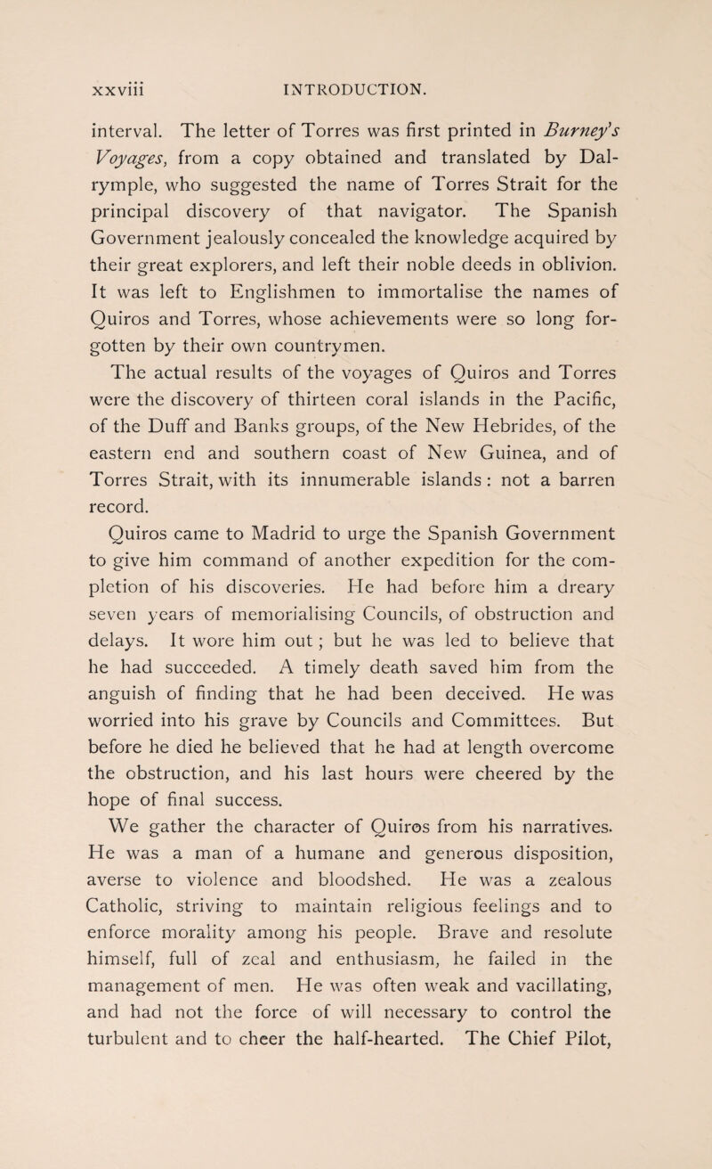 interval. The letter of Torres was first printed in Burney's Voyages, from a copy obtained and translated by Dal- rymple, who suggested the name of Torres Strait for the principal discovery of that navigator. The Spanish Government jealously concealed the knowledge acquired by their great explorers, and left their noble deeds in oblivion. It was left to Englishmen to immortalise the names of Quiros and Torres, whose achievements were so long for¬ gotten by their own countrymen. The actual results of the voyages of Quiros and Torres were the discovery of thirteen coral islands in the Pacific, of the Duff and Banks groups, of the New Hebrides, of the eastern end and southern coast of New Guinea, and of Torres Strait, with its innumerable islands : not a barren record. Quiros came to Madrid to urge the Spanish Government to give him command of another expedition for the com¬ pletion of his discoveries. He had before him a dreary seven years of memorialising Councils, of obstruction and delays. It wore him out; but he was led to believe that he had succeeded. A timely death saved him from the anguish of finding that he had been deceived. He was worried into his grave by Councils and Committees. But before he died he believed that he had at length overcome the obstruction, and his last hours were cheered by the hope of final success. We gather the character of Quiros from his narratives. He was a man of a humane and generous disposition, averse to violence and bloodshed. He was a zealous Catholic, striving to maintain religious feelings and to enforce morality among his people. Brave and resolute himself, full of zeal and enthusiasm, he failed in the management of men. He was often weak and vacillating, and had not the force of will necessary to control the turbulent and to cheer the half-hearted. The Chief Pilot,