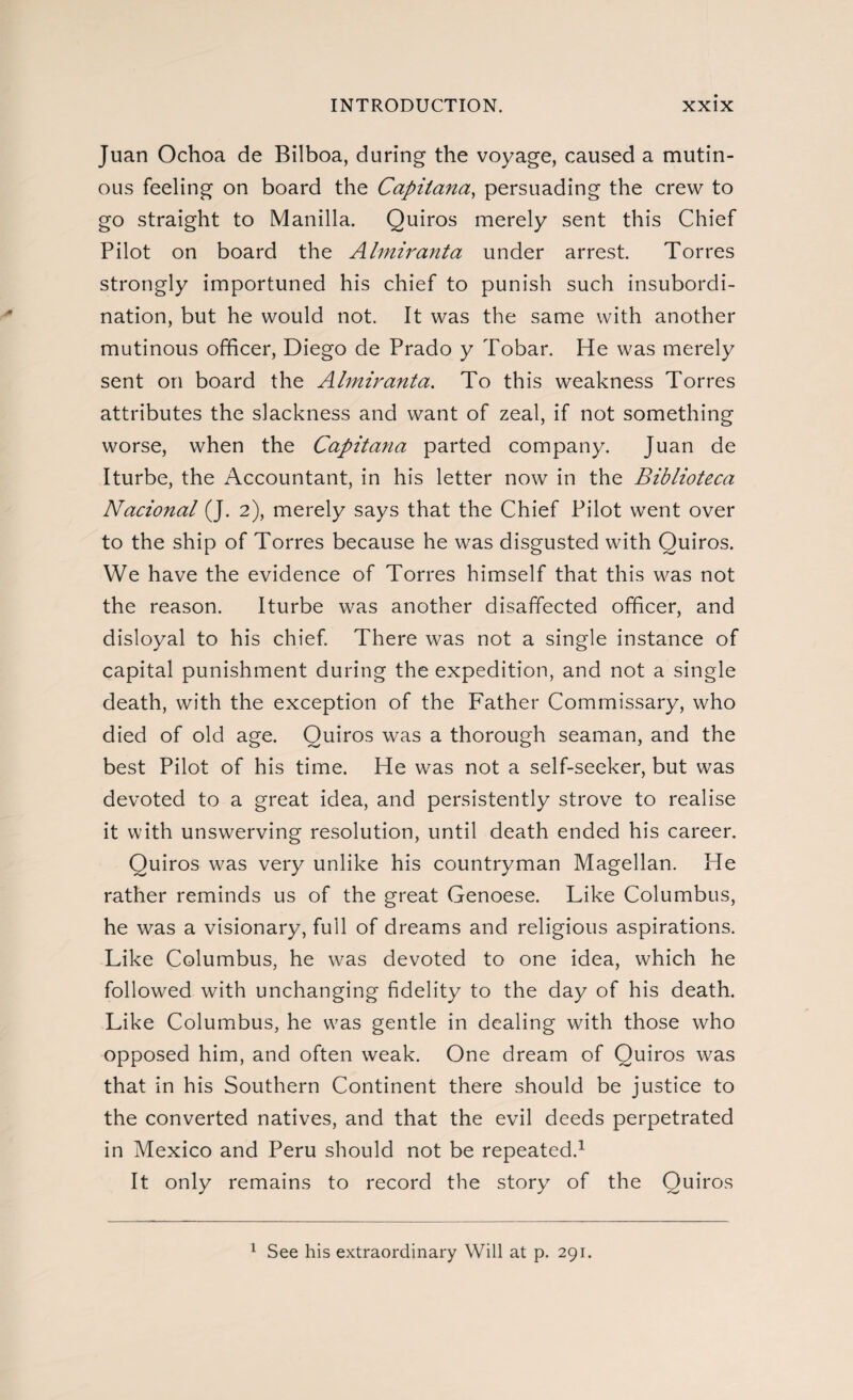 Juan Ochoa de Bilboa, during the voyage, caused a mutin¬ ous feeling on board the Capitana, persuading the crew to go straight to Manilla. Quiros merely sent this Chief Pilot on board the Almiranta under arrest. Torres strongly importuned his chief to punish such insubordi¬ nation, but he would not. It was the same with another mutinous officer, Diego de Prado y Tobar. He was merely sent on board the Almiranta. To this weakness Torres attributes the slackness and want of zeal, if not something worse, when the Capitana parted company. Juan de Iturbe, the Accountant, in his letter now in the Biblioteca Nacional (J. 2), merely says that the Chief Pilot went over to the ship of Torres because he was disgusted with Quiros. We have the evidence of Torres himself that this was not the reason. Iturbe was another disaffected officer, and disloyal to his chief. There was not a single instance of capital punishment during the expedition, and not a single death, with the exception of the Father Commissary, who died of old age. Quiros was a thorough seaman, and the best Pilot of his time. He was not a self-seeker, but was devoted to a great idea, and persistently strove to realise it with unswerving resolution, until death ended his career. Quiros was very unlike his countryman Magellan. He rather reminds us of the great Genoese. Like Columbus, he was a visionary, full of dreams and religious aspirations. Like Columbus, he was devoted to one idea, which he followed with unchanging fidelity to the day of his death. Like Columbus, he was gentle in dealing with those who opposed him, and often weak. One dream of Quiros was that in his Southern Continent there should be justice to the converted natives, and that the evil deeds perpetrated in Mexico and Peru should not be repeated.1 It only remains to record the story of the Quiros 1 See his extraordinary Will at p. 291.