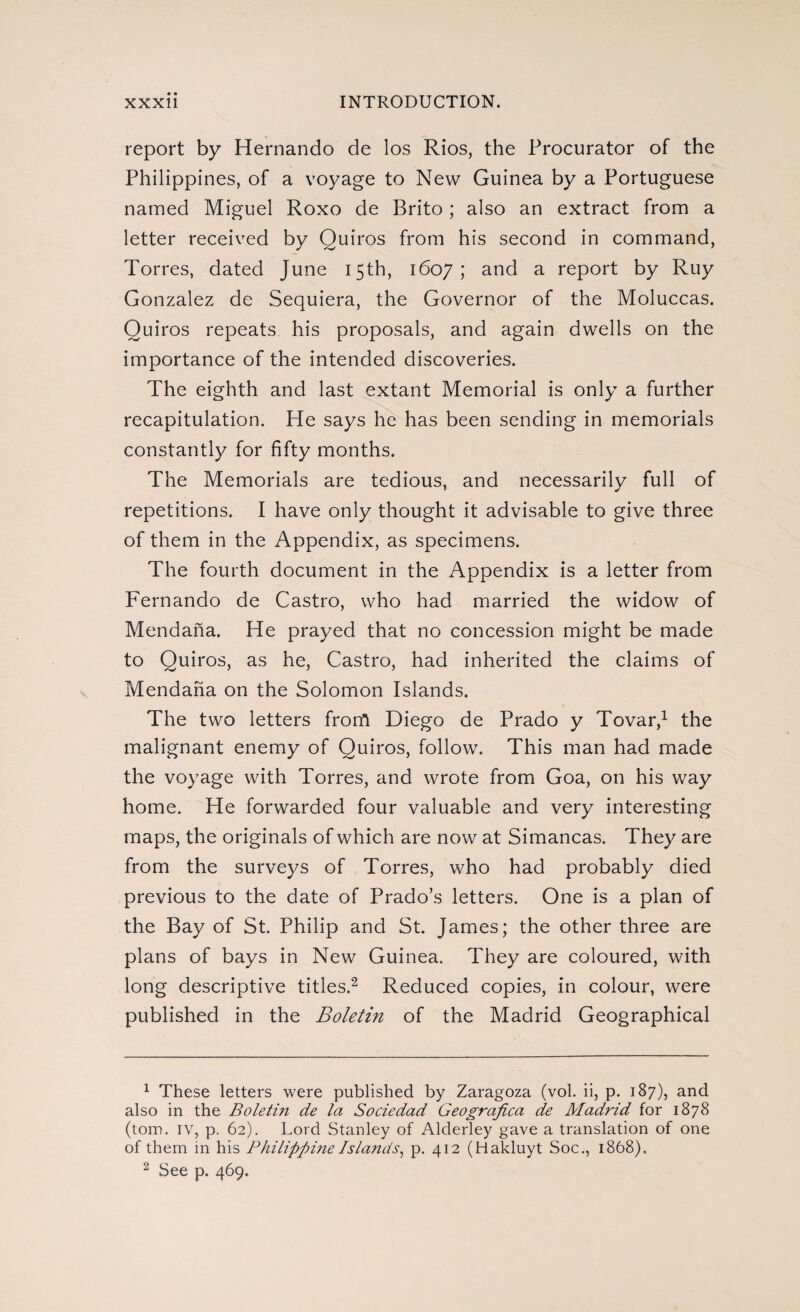 report by Hernando de los Rios, the Procurator of the Philippines, of a voyage to New Guinea by a Portuguese named Miguel Roxo de Brito; also an extract from a letter received by Quiros from his second in command, Torres, dated June 15th, 1607 ; and a report by Ruy Gonzalez de Sequiera, the Governor of the Moluccas. Quiros repeats his proposals, and again dwells on the importance of the intended discoveries. The eighth and last extant Memorial is only a further recapitulation. He says he has been sending in memorials constantly for fifty months. The Memorials are tedious, and necessarily full of repetitions. I have only thought it advisable to give three of them in the Appendix, as specimens. The fourth document in the Appendix is a letter from Fernando de Castro, who had married the widow of Mendaña. He prayed that no concession might be made to Quiros, as he, Castro, had inherited the claims of Mendaña on the Solomon Islands. The two letters frorfi Diego de Prado y Tovar,1 the malignant enemy of Quiros, follow. This man had made the voyage with Torres, and wrote from Goa, on his way home. He forwarded four valuable and very interesting maps, the originals of which are now at Simancas. They are from the surveys of Torres, who had probably died previous to the date of Prado’s letters. One is a plan of the Bay of St. Philip and St. James; the other three are plans of bays in New Guinea. They are coloured, with long descriptive titles.2 Reduced copies, in colour, were published in the Boletín of the Madrid Geographical 1 These letters were published by Zaragoza (vol. ii, p. 187), and also in the Boletín de la Sociedad Geográfica de Aladrid for 1878 (tom. iv, p. 62). Lord Stanley of Alderley gave a translation of one of them in his Philippine Islands, p. 412 (Hakluyt Soc., 1868). 2 See p. 469.