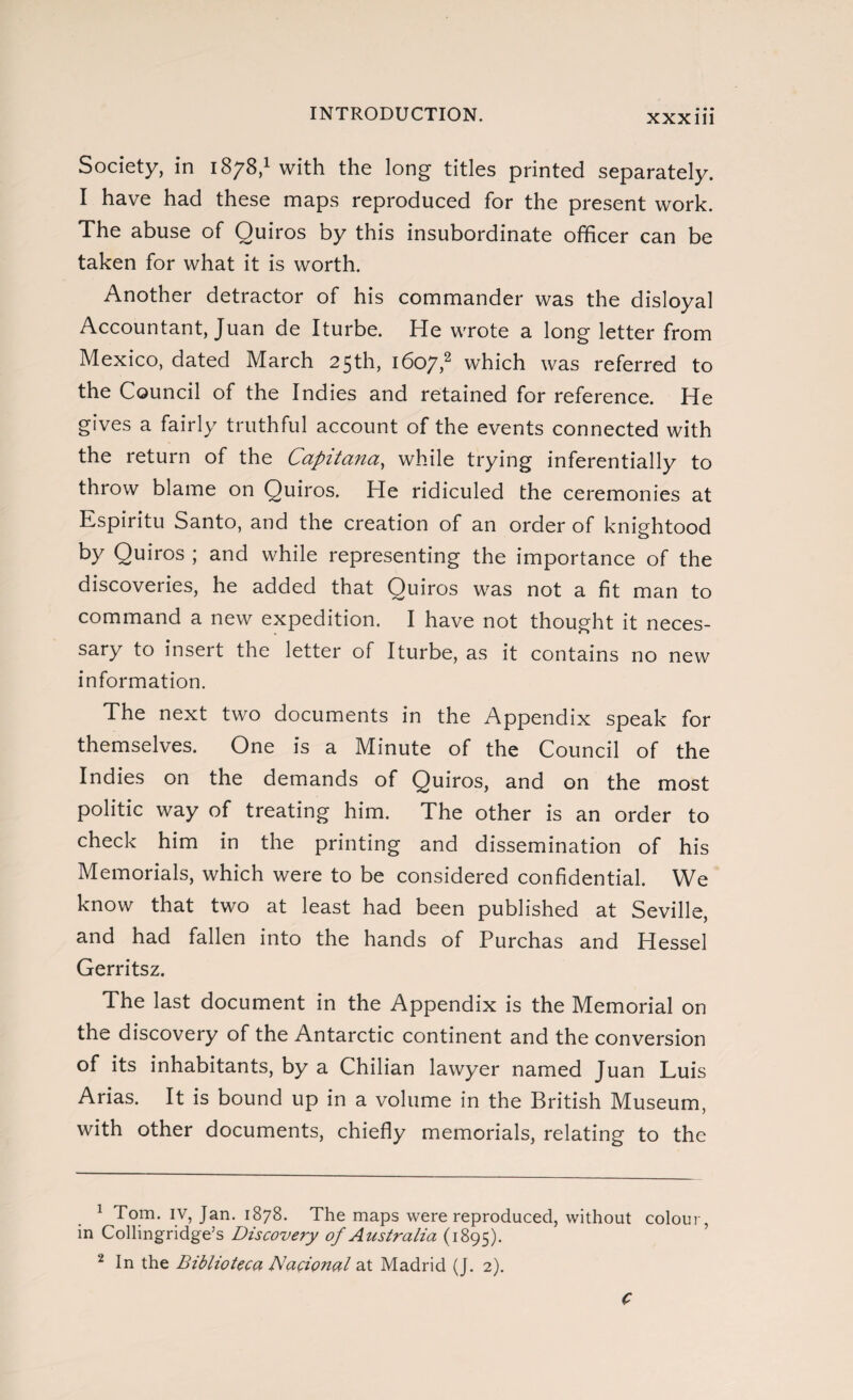 Society, in 1878,1 with the long titles printed separately. I have had these maps reproduced for the present work. The abuse of Quiros by this insubordinate officer can be taken for what it is worth. Another detractor of his commander was the disloyal Accountant, Juan de Iturbe. He wrote a long letter from Mexico, dated March 25th, 1607,2 which was referred to the Council of the Indies and retained for reference. He gives a fairly truthful account of the events connected with the return of the Capitana, while trying inferentially to throw blame on Quiros. He ridiculed the ceremonies at Espíritu Santo, and the creation of an order of knightood by Quiros ; and while representing the importance of the discoveries, he added that Quiros was not a fit man to command a new expedition. I have not thought it neces¬ sary to insert the letter of Iturbe, as it contains no new information. The next two documents in the Appendix speak for themselves. One is a Minute of the Council of the Indies on the demands of Quiros, and on the most politic way of treating him. The other is an order to check him in the printing and dissemination of his Memorials, which were to be considered confidential. We know that two at least had been published at Seville, and had fallen into the hands of Purchas and Hessel Gerritsz. The last document in the Appendix is the Memorial on the discovery of the Antarctic continent and the conversion of its inhabitants, by a Chilian lawyer named Juan Luis Arias. It is bound up in a volume in the British Museum, with other documents, chiefly memorials, relating to the 1 Tom. IV, Jan. 1878. The maps were reproduced, without colour, in Collingridge’s Discovery of Australia (1895). 2 In the Biblioteca Nacional at Madrid (J. 2). C