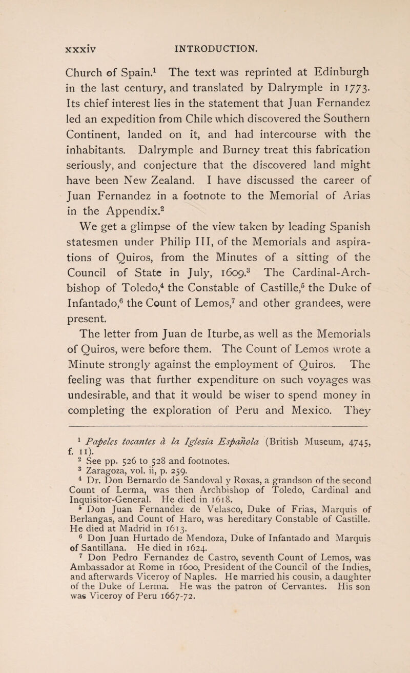 Church of Spain.1 The text was reprinted at Edinburgh in the last century, and translated by Dalrymple in 1773. Its chief interest lies in the statement that Juan Fernandez led an expedition from Chile which discovered the Southern Continent, landed on it, and had intercourse with the inhabitants. Dalrymple and Burney treat this fabrication seriously, and conjecture that the discovered land might have been New Zealand. I have discussed the career of Juan Fernandez in a footnote to the Memorial of Arias in the Appendix.2 We get a glimpse of the view taken by leading Spanish statesmen under Philip III, of the Memorials and aspira¬ tions of Quiros, from the Minutes of a sitting of the Council of State in July, 1609.3 The Cardinal-Arch¬ bishop of Toledo,4 the Constable of Castille,5 the Duke of Infantado,6 the Count of Lemos,7 and other grandees, were present. The letter from Juan de Iturbe, as well as the Memorials of Quiros, were before them. The Count of Lemos wrote a Minute strongly against the employment of Quiros. The feeling was that further expenditure on such voyages was undesirable, and that it would be wiser to spend money in completing the exploration of Peru and Mexico. They 1 Papeles toca?ites a la Iglesia Española (British Museum, 4745, f. 11). 2 See pp. 526 to 528 and footnotes. 3 Zaragoza, vol. ii, p. 259. 4 Dr. Don Bernardo de Sandoval y Roxas, a grandson of the second Count of Lerma, was then Archbishop of Toledo, Cardinal and Inquisitor-General. He died in 1618. 4 Don Juan Fernandez de Velasco, Duke of Frias, Marquis of Berlangas, and Count of Haro, was hereditary Constable of Castille. He died at Madrid in 1613. 6 Don Juan Hurtado de Mendoza, Duke of Infantado and Marquis of Santillana. He died in 1624. 7 Don Pedro Fernandez de Castro, seventh Count of Lemos, was Ambassador at Rome in 1600, President of the Council of the Indies, and afterwards Viceroy of Naples. He married his cousin, a daughter of the Duke of Lerma. He was the patron of Cervantes. His son was Viceroy of Peru 1667-72.