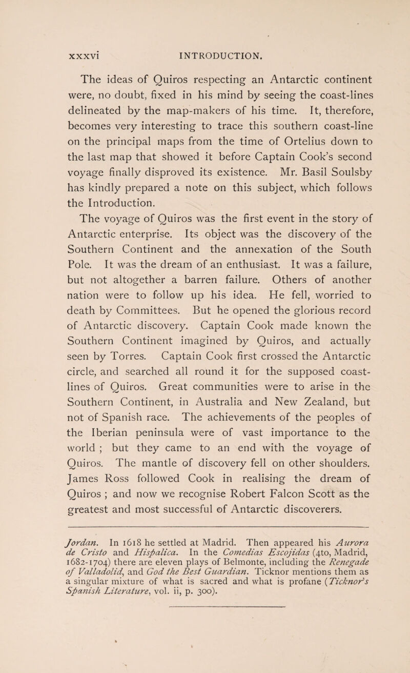 The ideas of Quiros respecting an Antarctic continent were, no doubt, fixed in his mind by seeing the coast-lines delineated by the map-makers of his time. It, therefore, becomes very interesting to trace this southern coast-line on the principal maps from the time of Ortelius down to the last map that showed it before Captain Cook’s second voyage finally disproved its existence. Mr. Basil Soulsby has kindly prepared a note on this subject, which follows the Introduction. The voyage of Quiros was the first event in the story of Antarctic enterprise. Its object was the discovery of the Southern Continent and the annexation of the South Pole. It was the dream of an enthusiast. It was a failure, but not altogether a barren failure. Others of another nation were to follow up his idea. He fell, worried to death by Committees. But he opened the glorious record of Antarctic discovery. Captain Cook made known the Southern Continent imagined by Quiros, and actually seen by Torres. Captain Cook first crossed the Antarctic circle, and searched all round it for the supposed coast¬ lines of Quiros. Great communities were to arise in the Southern Continent, in Australia and New Zealand, but not of Spanish race. The achievements of the peoples of the Iberian peninsula were of vast importance to the world ; but they came to an end with the voyage of Quiros. The mantle of discovery fell on other shoulders. James Ross followed Cook in realising the dream of Quiros ; and now we recognise Robert Falcon Scott as the greatest and most successful of Antarctic discoverers. Jordan. In 1618 he settled at Madrid. Then appeared his Aurora de Cristo and Hispalica. In the Comedias Escojidas (4to, Madrid, 1682-1704) there are eleven plays of Belmonte, including the Re?iegade of Valladolid,, and God the Best Guardian. Ticknor mentions them as a singular mixture of what is sacred and what is profane (Ticknods Spanish Literature, vol. ii, p. 300).