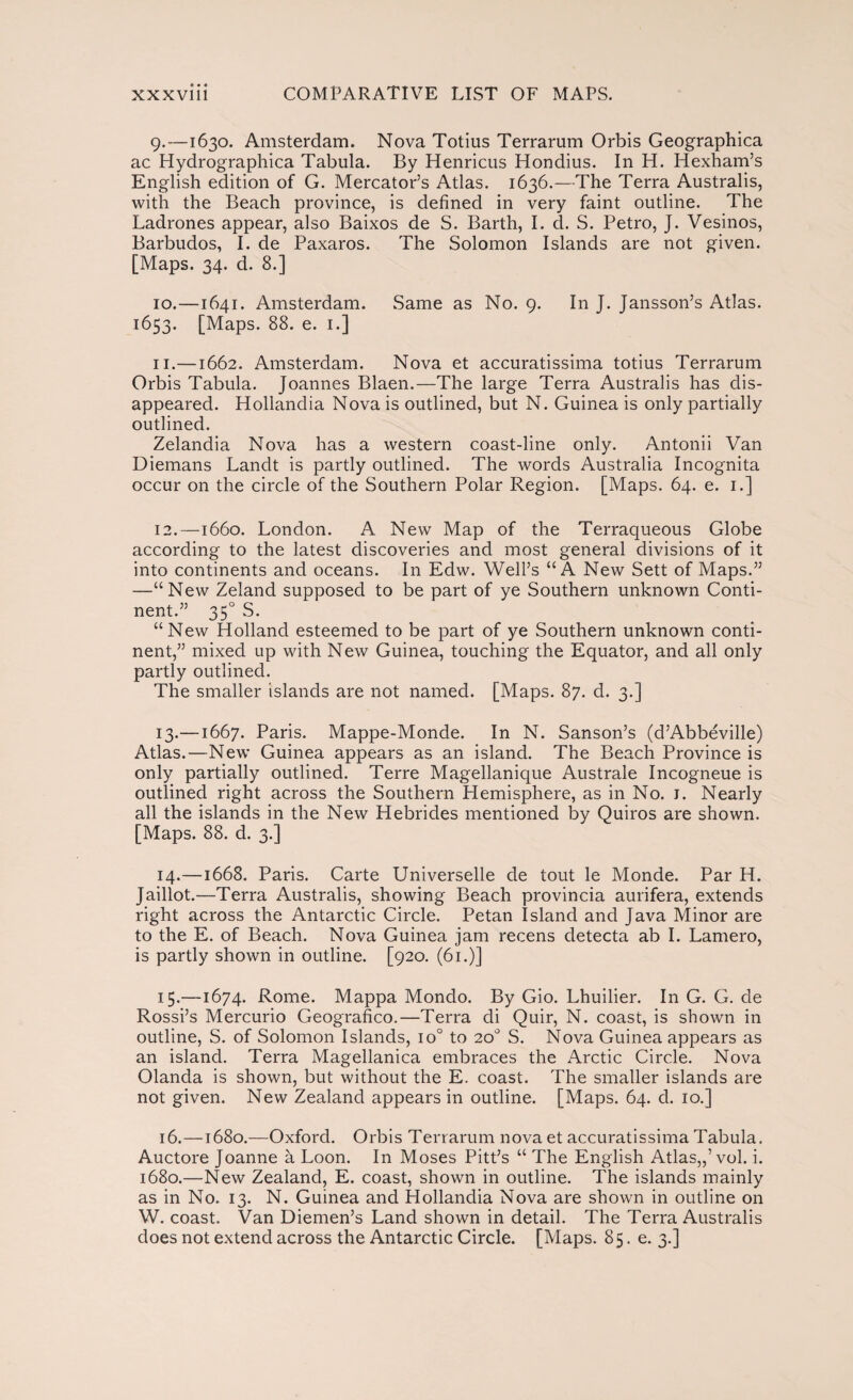 9. —1630. Amsterdam. Nova Totius Terrarum Orbis Geographica ac Hydrographica Tabula. By Henricus Hondius. In H. Hexham’s English edition of G. Mercator’s Atlas. 1636.—The Terra Australis, with the Beach province, is defined in very faint outline. The Ladrones appear, also Baixos de S. Barth, I. d. S. Petro, J. Vesinos, Barbudos, I. de Paxaros. The Solomon Islands are not given. [Maps. 34. d. 8.] 10. —1641. Amsterdam. Same as No. 9. In J. Jansson’s Atlas. 1653. [Maps. 88. e. 1.] 11. —1662. Amsterdam. Nova et accuratissima totius Terrarum Orbis Tabula. Joannes Blaen.—The large Terra Australis has dis¬ appeared. Hollandia Nova is outlined, but N. Guinea is only partially outlined. Zelandia Nova has a western coast-line only. Antonii Van Diemans Landt is partly outlined. The words Australia Incognita occur on the circle of the Southern Polar Region. [Maps. 64. e. 1.] 12. —1660. London. A New Map of the Terraqueous Globe according to the latest discoveries and most general divisions of it into continents and oceans. In Edw. Well’s “A New Sett of Maps.” —“New Zeland supposed to be part of ye Southern unknown Conti¬ nent.” 35o S. “New Holland esteemed to be part of ye Southern unknown conti¬ nent,” mixed up with New Guinea, touching the Equator, and all only partly outlined. The smaller islands are not named. [Maps. 87. d. 3.] 13. —1667. Paris. Mappe-Monde. In N. Sanson’s (d’Abbéville) Atlas.—New Guinea appears as an island. The Beach Province is only partially outlined. Terre Magellanique Australe Incogneue is outlined right across the Southern Hemisphere, as in No. 1. Nearly all the islands in the New Hebrides mentioned by Quiros are shown. [Maps. 88. d. 3.] 14. —1668. Paris. Carte Universelle de tout le Monde. Par H. Jaillot.—Terra Australis, showing Beach provincia aurífera, extends right across the Antarctic Circle. Petan Island and Java Minor are to the E. of Beach. Nova Guinea jam recens detecta ab I. Lamero, is partly shown in outline. [920. (61.)] 15. —1674. Rome. Mappa Mondo. By Gio. Lhuilier. In G. G. de Rossi’s Mercurio Geográfico.—Terra di Quir, N. coast, is shown in outline, S. of Solomon Islands, io° to 20o S. Nova Guinea appears as an island. Terra Magellanica embraces the Arctic Circle. Nova Olanda is shown, but without the E. coast. The smaller islands are not given. New Zealand appears in outline. [Maps. 64. d. 10.] 16. —1680.—Oxford. Orbis Terrarum nova et accuratissima Tabula. Auctore Joanne á Loon. In Moses Pitt’s “ The English Atlas,,’vol. i. 1680.—New Zealand, E. coast, shown in outline. The islands mainly as in No. 13. N. Guinea and Hollandia Nova are shown in outline on W. coast. Van Diemen’s Land shown in detail. The Terra Australis does not extend across the Antarctic Circle. [Maps. 85. e. 3.]