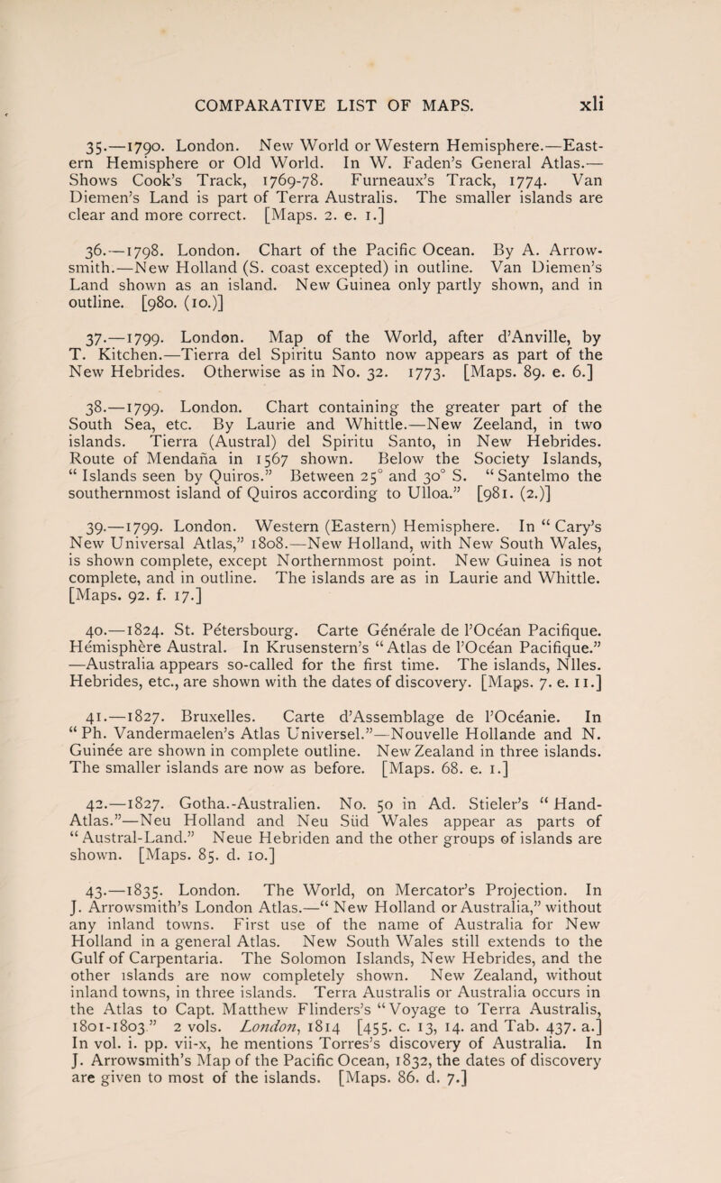 35. —1790. London. New World or Western Hemisphere.—East¬ ern Hemisphere or Old World. In W. Faden’s General Atlas.— Shows Cook’s Track, 1769-78. Furneaux’s Track, 1774. Van Diemen’s Land is part of Terra Australis. The smaller islands are clear and more correct. [Maps. 2. e. 1.] 36. —1798. London. Chart of the Pacific Ocean. By A. Arrow- smith.—New Holland (S. coast excepted) in outline. Van Diemen’s Land shown as an island. New Guinea only partly shown, and in outline. [980. (10.)] 37. —1799. London. Map of the World, after d’Anville, by T. Kitchen.—Tierra del Spiritu Santo now appears as part of the New Hebrides. Otherwise as in No. 32. 1773. [Maps. 89. e. 6.] 38. —1799. London. Chart containing the greater part of the South Sea, etc. By Laurie and Whittle.—New Zeeland, in two islands. Tierra (Austral) del Spiritu Santo, in New Hebrides. Route of Mendaña in 1567 shown. Below the Society Islands, “ Islands seen by Quiros.” Between 250 and 30o S. “Santelmo the southernmost island of Quiros according to Ulloa.” [981. (2.)] 39. —1799. London. Western (Eastern) Hemisphere. In “ Cary’s New Universal Atlas,” 1808.—New Holland, with New South Wales, is shown complete, except Northernmost point. New Guinea is not complete, and in outline. The islands are as in Laurie and Whittle. [Maps. 92. f. 17.] 40. —1824. St. Pétersbourg. Carte Générale de l’Océan Pacifique. Hemisphere Austral. In Krusenstern’s “Atlas de l’Océan Pacifique.” —Australia appears so-called for the first time. The islands, Niles. Hebrides, etc., are shown with the dates of discovery. [Maps. 7. e. 11.] 41. —1827. Bruxelles. Carte d’Assemblage de l’Océanie. In “ Ph. Vandermaelen’s Atlas Universeh”—Nouvelle Hollande and N. Guinée are shown in complete outline. New Zealand in three islands. The smaller islands are now as before. [Maps. 68. e. 1.] 42. —1827. Gotha.-Australien. No. 50 in Ad. Stieler’s “ Hand- Atlas.”—Neu Holland and Neu Siid Wales appear as parts of “Austral-Land.” Neue Hebriden and the other groups of islands are shown. [Maps. 85. d. 10.] 43. —1835. London. The World, on Mercator’s Projection. In J. Arrowsmith’s London Atlas.—“ New Holland or Australia,” without any inland towns. First use of the name of Australia for New Holland in a general Atlas. New South Wales still extends to the Gulf of Carpentaria. The Solomon Islands, New Hebrides, and the other islands are now completely shown. New Zealand, without inland towns, in three islands. Terra Australis or Australia occurs in the Atlas to Capt. Matthew Flinders’s “Voyage to Terra Australis, 1801-1803 ” 2 vols. London, 1814 [455. c. 13, 14. and Tab. 437. a.] In vol. i. pp. vii-x, he mentions Torres’s discovery of Australia. In J. Arrowsmith’s Map of the Pacific Ocean, 1832, the dates of discovery are given to most of the islands. [Maps. 86. d. 7.]