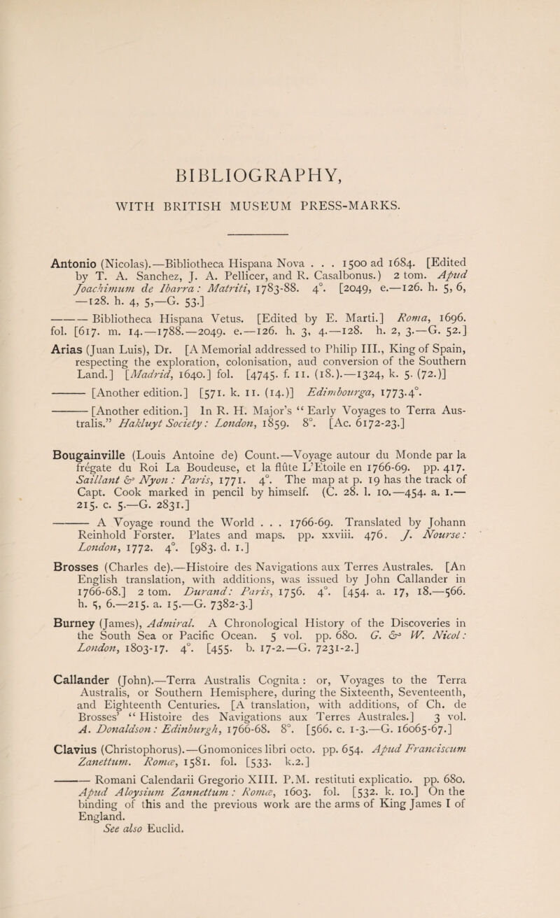 BIBLIOGRAPHY, WITH BRITISH MUSEUM PRESS-MARKS. Antonio (Nicolas).—Bibliotheca Hispana Nova . . . 1500 ad 1684. [Edited by T. A. Sanchez, J. A. Pellicer, and R. Casalbonus.) 2 tom. Apud Joachimum de Ibarra: Matriti, 1783-88. 40. [2049, e.—126. h. 5,6, — 128. h. 4, 5,—G. 53.] -Bibliotheca Hispana Vetus. [Edited by E. Marti.] Roma, 1696. fob [617. m. 14. —1788.—2049. e.—126. h. 3, 4.—128. h. 2, 3.—G. 52.] Arias (Juan Luis), Dr. [A Memorial addressed to Philip III., King of Spain, respecting the exploration, colonisation, aud conversion of the Southern Land.] [Madrid, 1640.] fol. [4745. f. II. (18.).—1324, k. 5. (72.)] - [Another edition.] [571- k. 11. (14.)] Edimbourga, 1773.40. -[Another edition.] In R. H. Major’s “ Early Voyages to Terra Aus¬ tralis.” Hakluyt Society: London, 1859. 8°. [Ac. 6172-23.] Bougainville (Louis Antoine de) Count.—Voyage autour du Monde par la frégate du Roi La Boudeuse, et la flute L’Etoile en 1766-69. pp. 417. Saillant & Nyon : Paris, 1771. 40. The map at p. 19 has the track of Capt. Cook marked in pencil by himself. (C. 28. 1. 10.—454. a. 1.— 215. c. 5.—G. 2831.] -A Voyage round the World . . . 1766-69. Translated by Johann Reinhold Forster. Plates and maps. pp. xxviii. 476. J. Nourse: London, 1772. 40. [983. d. 1.] Brosses (Charles de).—Histoire des Navigations aux Terres Australes. [An English translation, with additions, was issued by John Callander in 1766-68.] 2 tom. Durand: Paris, 1756. 40. [454- a- 17» 18.—$66. h. 5, 6.—215. a. 15.—G. 7382-3.] Burney (James), Admiral. A Chronological History of the Discoveries in the South Sea or Pacific Ocean. 5 vol. pp. 680. G. cj° W. Nicol: London, 1803-17. 40. [455. b. 17-2.—G. 7231-2.] Callander (John).—Terra Australis Cognita : or, Voyages to the Terra Australis, or Southern Hemisphere, during the Sixteenth, Seventeenth, and Eighteenth Centuries. [A translation, with additions, of Ch. de Brosses’ “ Histoire des Navigations aux Terres Australes.] 3 vol. A. Donaldson: Edinburgh, 1766-68. 8°. [566. c. 1-3.—G. 16065-67.] Clavius (Christophorus).—Gnomonices libri octo. pp. 654. Apud Franciscum Zanettum. Romee, 1581. fob [533. k.2.] -Romani Calendarii Gregorio XIII. P.M. restituti explicatio. pp. 680. Apud Aloysium Zannettum : Romee, 1603. fob [532- k. 10.] On the binding of this and the previous work are the arms of King James I of England. See also Euclid.