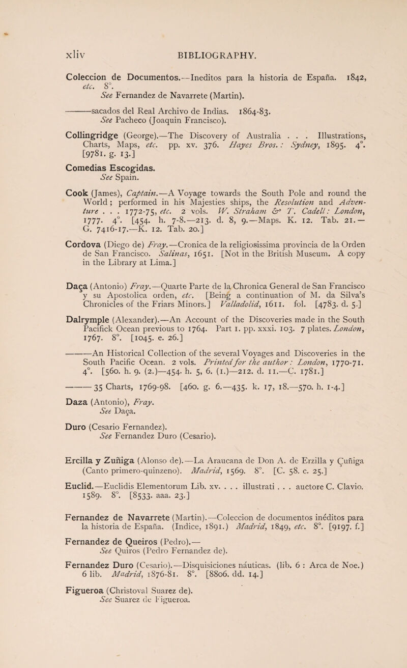 Colección de Documentos.—Inéditos para la historia de España. 1842, etc. 8o. See Fernandez de Navarrete (Martin). -sacados del Real Archivo de Indias. 1864-83. See Pacheco (Joaquin Francisco). Collingridge (George).—The Discovery of Australia . . . Illustrations, Charts, Maps, etc. pp. xv. 376. Hayes Bros. : Sydney, 1895. 4°* [978i. g- I3-] Comedias Escogidas. See Spain. Cook (James), Captain.—A Voyage towards the South Pole and round the World; performed in his Majesties ships, the Resolution and Adven¬ ture . . . 1772-75, etc. 2 vols. W. Straham 6° T. Cadell: London, 1777. 40. [454. h. 7-8.—213. d. 8, 9.—Maps. K. 12. Tab. 21.— G. 7416-17.—K. 12. Tab. 20.] Cordova (Diego de) Fray.—Crónica de la religiosissima provincia de la Orden de San Francisco. Salinas, 1651. [Not in the British Museum. A copy in the Library at Lima.] Daga (Antonio) Fray.—Quarte Parte de la Chronica General de San Francisco y su Apostólica orden, etc. [Being a continuation of M. da Silva’s Chronicles of the Friars Minors.] Valladolid, 1611. fol. [4783. d. 5.] Dalrymple (Alexander).—An Account of the Discoveries made in the South Pacifick Ocean previous to 1764. Part 1. pp. xxxi. 103. 7 plates .London, 1767. 8°. [1045. e. 26.] -An Historical Collection of the several Voyages and Discoveries in the South Pacific Ocean. 2 vols. Printed for the author: London, 1770-71. 40. [560. h. 9. (2.)—454. h. 5, 6. (1.)—212. d. 11.—C. 1781.] -35 Charts, 1769-98. [460. g. 6.—435. k. 17, 18.—570. h. 1-4.] Daza (Antonio), Fray. See Da§a. Duro (Cesario Fernandez). See Fernandez Duro (Cesario). Ercilla y Zuñiga (Alonso de).—La Araucana de Don A. de Erzilla y Cuñiga (Canto primero-quinzeno). Madrid, 1569. 8°. [C. 58. c. 25.] Euclid.—Euclidis Elementorum Lib. xv. . . . illustrati . . . auctore C. Clavio. 1589. 8°. [8533. aaa. 23.] Fernandez de Navarrete (Martin).—Colección de documentos inéditos para la historia de España. (Indice, 1891.) Madrid, 1849, etc. 8o. [9i97.fi] Fernandez de Queiros (Pedro).— See Quiros (Pedro Fernandez de). Fernandez Duro (Cesario).—Disquisiciones náuticas, (lib. 6 : Arca de Noe.) 6 lib. Madrid, 1876-81. 8o. [8806. dd. 14.] Figueroa (Christoval Suarez de). See Suarez de Figueroa.