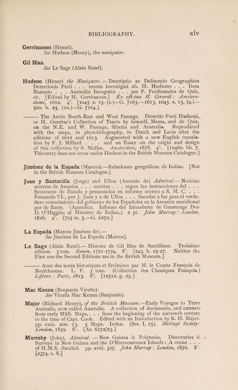 Gerritszoon (Hessel). See Hudson (Henry), the navigator. Gil Bias. See Le Sage (Alain René). Hudson (Henry) the Navigator. — Descriptio ac Delineatio Geographica Detectionis Freti . . . recens investigati ab. H. Hudsono . . . Item Narratio . . . Australiae Incognitas . . . per P. Ferdinandez de Quir, etc. [Edited by H. Gerritszoon.] Ex ojjicina H. Gerardi: Amstero- dami, 1612. 40. [1045. e- r5- (1.)—G. 7163.—1613. 1045. e. 15. (4.)— 500. b. 25. (10.)—G. 7164.] -The Arctic North-East and West Passage. Detectio Freti Hudsoni, or H. Gerritsz’s Collection of Tracts by himself, Massa, and de Quir, on the N.E. and W. Passage, Siberia and Australia. Reproduced with the maps, in photolithography, in Dutch and Latin after the editions of 1612 and 1613. Augmented with a new English transla¬ tion by F. J. Millard . . . and an Essay on the origin and design of this collection by S. Muller. Amsterdam, 1878. 40. [10460. bb. 7. This entry does not occur under Hudson in the British Museum Catalogue.] Jiménez de la Espada (Marcos).—Relaciones geográficas de Indias. [Not in the British Museum Catalogue.] Juan y Santacilla (Jorge) and Ulloa (Antonio de) Admiral.— Noticias secretas de America . . . escritas . . . según las instrucciones del . . . Secretario de Estado y presentadas en informe secreto a S. M. C. . . . Fernando VI., por J. Juan y a de Ulloa . . . Sacadas a luz para el verda¬ dero conocimiento del gobierno de los Españoles en la America meridional por de Barry. (Apéndice. Informe del Intendente de Guamanga Don D. O’Higgins al Ministro de Indias.) 2 pt. John Murray: London, 1826. 40. [795 m. 5.—G. 6270.] La Espada (Marcos Jiménez de).— See Jiménez de La Espada (Marcos]. Le Sage (Alain René).— Histoire de Gil Blas de Santillane. Troisiéme edition. 3 tom. Rouen, 1721-1724. 8o. [243. h. 25-27. Neither the First nor the Second Editions are in the British Museum.] -Avec des notes historiques et littéraires par M. le Comte Francois de Neufchateau. L. P. 3 tom. (Collection des Classiques Frangois.) Lef'evre : Paris, 1825. 8°. [12512. g. 25.] Mac Kenna (Benjamin Vicuña). See Vicuña Mac Kenna (Benjamin). Major (Richard Henry), of the British Museum.—Early Voyages to Terra Australis, now called Australia. A collection of documents, and extracts from early MSS. Maps, . . . from the beginning of the sixteenth century to the time of Capt. Cook. Edited with an Introduction by R. H. Major, pp. cxix. 200. 13. 5 Maps. Index. (Ser. I, 25). Hakluyt Society: London, 1859. 8°. [Ac. 6172/23.] Moresby (John), Admiral. — New Guinea & Polynesia. Discoveries & Surveys in New Guinea and the D’Entrecasteaux Islands : A cruise . . . ofH.M.S. Basilisk, pp. xviii. 327. John Murray : London, 1876. 8°. [2374. c. 8.]