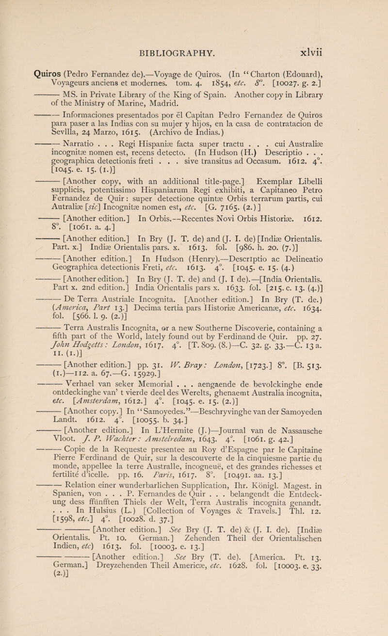 Quiros (Pedro Fernandez de).—Voyage de Quiros. (In “ Charton (Edouard), Voyageurs anciens et modernes. tom. 4. 1854, etc. 8°. [10027. g- 2-l -MS. in Private Library of the King of Spain. Another copy in Library of the Ministry of Marine, Madrid. -Informaciones presentados por él Capitán Pedro Fernandez de Quiros para paser a las Indias con su mujer y hijos, en la casa de contratación de Sevilla, 24 Marzo, 1615. (Archivo de Indias.) -Narratio . . . Regi Hispanice facta super tractu . . . cui Australia incognitae nomen est, recens detecto. (In Hudson (H.) Descriptio . . . geographica detectionis freti . . . sive transitus ad Occasum. 1612. 40. [1045. e. 15. (1.)] -[Another copy, with an additional title-page.] Exemplar Libelli supplicis, potentissimo Hispaniarum Regi exhibiti, a Capitaneo Petro Fernandez de Quir : super detectione quintae Orbis terrarum partis, cui Autraliae [jzV] Incognitae nomen est, etc. [G. 7165. (2.)] - [Another edition.] In Orbis.—Recentes Novi Orbis Historiae. 1612. 8°. [1061. a. 4.] -[Another edition.] In Bry (J. T. de) and (J. I. de) [Indiae Orientalis. Part, x.] Indiae Orientalis pars. x. 1613. fol. [986. h. 20. (7.)] -[Another edition.] In Hudson (Henry).—Descriptio ac Delineatio Geographica detectionis Freti, etc. 1613. 40. [1045. e. 15. (4.) -[Another edition.] In Bry (J. T. de) and (J. I de).—[India Orientalis. Part x. 2nd edition.] India Orientalis pars x. 1633. fol. [215. c. 13. (4.)] -De Terra Austriale Incognita. [Another edition.] In Bry (T. de.) {America, Part 13.] Decima tertia pars Historiae Americans, etc. 1634. fol. [566. 1. 9. (2.)] -Terra Australis Incognita, or a new Southerne Discoverie, containing a fifth part of the World, lately found out by Ferdinand de Quir. pp. 27. John Hodgetts: London, 1617. 40. [T. 809. (8.)—C. 32. g. 33.—C. 13 a. n. (1.)] ‘ -[Another edition.] pp. 31. IV. Bray: London, [1723.] 8°. [B. 513. (1.)—112. a. 67.—G. 15929.] -Verhael van seker Memorial . . . aengaende de bevolckinghe ende ontdeckinghe van’t vierde deeldes Werelts, ghenaemt Australia incognita, etc. [.Amsterdam, 1612.] 4°. [1045. e. 15. (2.)] -[Another copy.] In “ Samoyedes.”—Beschryvinghe van der Samoyeden Landt. 1612. 40. [10055. b. 34.] -[Another edition.] In L’Hermite (J.)—Journal van de Nassausche Vloot. J. P. Wachter: Amstelredam, 1643. 4°* [1061. g. 42.] -Copie de la Requeste presentee au Roy d’Espagne par le Capitaine Pierre Ferdinand de Quir, sur la descouverte de la cinquiesme partie du monde, appellee la terre Australle, incogneué, et des grandes richesses et fertilité d’icelle. pp. 16. Paris, 1617. 8°. [10491. aa. 13.] -Relation einer wunderbarlichen Supplication, Ihr. Konigl. Magest. in Spanien, von . . . P. Fernandes de Quir . . . belangendt die Entdeck- ung dess ffunfften Thiels der Welt, Terra Australis incognita genandt. ... In Hulsius (L.) [Collection of Voyages & Travels.] Thl. 12. [1598, etc.] 40. [10028. d. 37.] -[Another edition.] See Bry (J. T. de) & (J. I. de). [Indise Orientalis. Pt. 10. German.] Zehenden Theil der Orientalischen Indien, etc) 1613. fol. [10003.6.13.] -[Another edition.] See Bry (T. de). [America. Pt. 13. German.] Dreyzehenden Theil Americse, etc. 1628. fol. [10003. e- 33* (2.)]