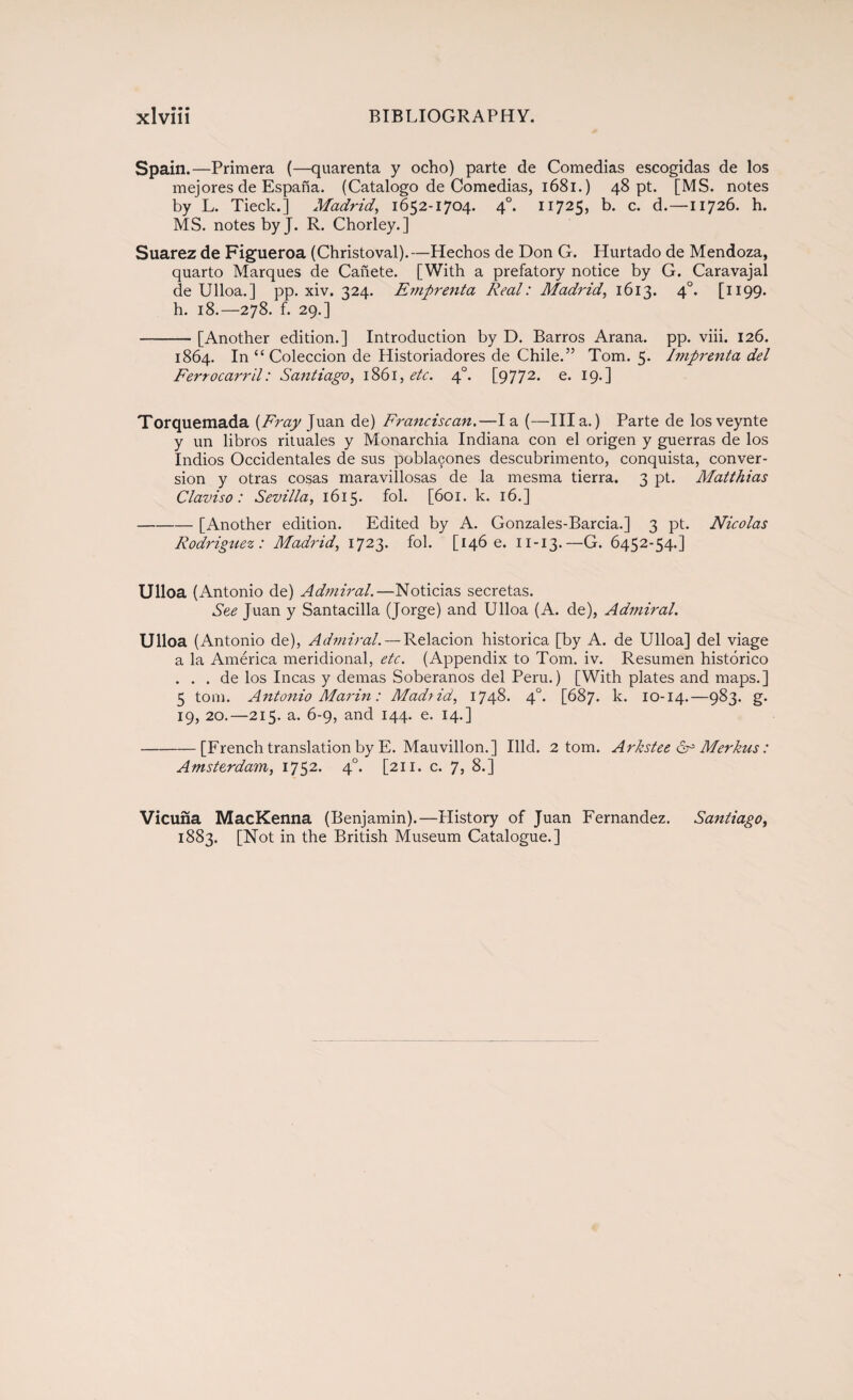 Spain.—Primera (—quarenta y ocho) parte de Comedias escogidas de los mejores de España. (Catalogo de Comedias, 1681.) 48 pt. [MS. notes by L. Tieck.] Madrid, 1652-1704. 40. 11725, b. c. d.—11726. h. MS. notes byj. R. Chorley.] Suarez de Figueroa (Christoval).—Hechos de Don G. Hurtado de Mendoza, quarto Marques de Cañete. [With a prefatory notice by G. Caravajal de Ulloa.] pp. xiv. 324. Emprenta Real: Madrid, 1613. 40. [1199. h. 18.—278. f. 29.] -[Another edition.] Introduction by D. Barros Arana, pp. viii. 126. 1864. In “Colección de Historiadores de Chile.” Tom. 5. Imprenta del Ferrocarril: Santiago, 1861, etc. 40. [9772. e- Torquemada (Fray Juan de) Franciscan.—la (—Illa.) Parte de losveynte y un libros rituales y Monarchia Indiana con el origen y guerras de los Indios Occidentales de sus pobla9ones descubrimento, conquista, conver¬ sion y otras cosas maravillosas de la mesma tierra. 3 pt. Matthias Claviso : Sevilla, 1615. fol. [601. k. 16.] -[Another edition. Edited by A. Gonzales-Barcia.] 3 pt. Nicolas Rodrigtiez: Madrid, 1723. fol. [146 c. n-13.—G. 6452-54.] Ulloa (Antonio de) Admiral.—Noticias secretas. See Juan y Santacilla (Jorge) and Ulloa (A. de), Admiral. Ulloa (Antonio de), Admiral. — Relación histórica [by A. de Ulloa] del viage a la América meridional, etc. (Appendix to Tom. iv. Resumen histórico . . . de los Incas y demas Soberanos del Peru.) [With plates and maps.] 5 tom. Antonio Marin: Mad? id, 1748. 40. [687. k. 10-14.—983. g- 19, 20.—215. a. 6-9, and 144. e. 14.] -[French translation by E. Mauvillon.] Hid. 2 tom. Arkstee 6° Merkus: Amsterdam, 1752* 4°* [211. c. 7> 8.] Vicuña MacKenna (Benjamin).—History of Juan Fernandez. Santiago, 1883. [Not in the British Museum Catalogue.]