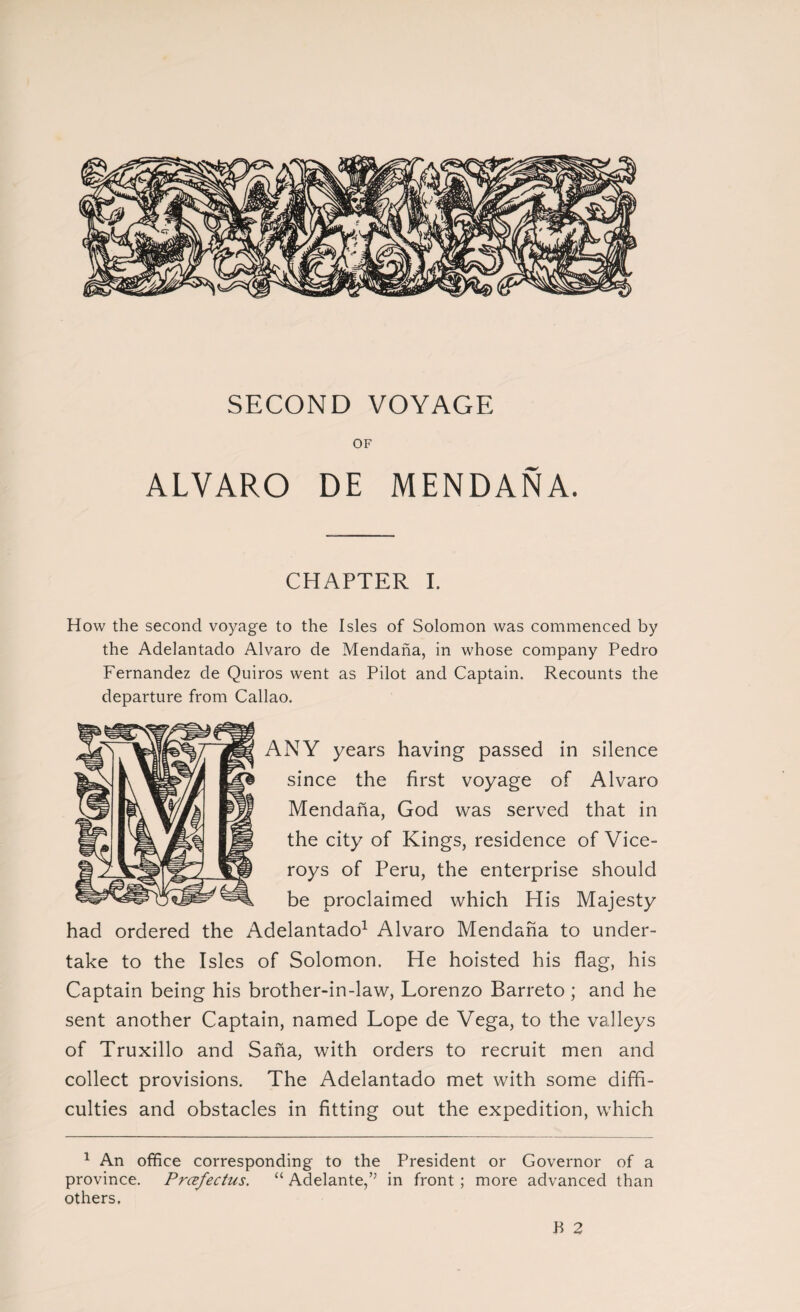 SECOND VOYAGE OF ALVARO DE MENDAÑA. CHAPTER I. How the second voyage to the Isles of Solomon was commenced by the Adelantado Alvaro de Mendaña, in whose company Pedro Fernandez de Quiros went as Pilot and Captain. Recounts the departure from Callao. NY years having passed in silence since the first voyage of Alvaro Mendaña, God was served that in the city of Kings, residence of Vice¬ roys of Peru, the enterprise should be proclaimed which His Majesty had ordered the Adelantado1 Alvaro Mendaña to under¬ take to the Isles of Solomon. He hoisted his flag, his Captain being his brother-in-law, Lorenzo Barreto ; and he sent another Captain, named Lope de Vega, to the valleys of Truxillo and Saña, with orders to recruit men and collect provisions. The Adelantado met with some diffi¬ culties and obstacles in fitting out the expedition, which 1 An office corresponding to the President or Governor of a province. Prcefectus. “ Adelante,’5 in front ; more advanced than others. B 2