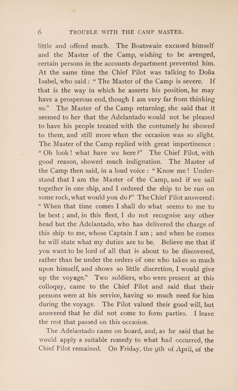 little and offend much. The Boatswain excused himself and the Master of the Camp, wishing to be avenged, certain persons in the accounts department prevented him. At the same time the Chief Pilot was talking to Doha Isabel, who said : “ The Master of the Camp is severe. If that is the way in which he asserts his position, he may have a prosperous end, though I am very far from thinking so.” The Master of the Camp returning, she said that it seemed to her that the Adelantado would not be pleased to have his people treated with the contumely he showed to them, and still more when the occasion was so slight. The Master of the Camp replied with great impertinence : “ Oh look ! what have we here ?” The Chief Pilot, with good reason, showed much indignation. The Master of the Camp then said, in a loud voice : “ Know me ! Under¬ stand that I am the Master of the Camp, and if we sail together in one ship, and I ordered the ship to be run on some rock, what would you do ?” The Chief Pilot answered: “ When that time comes I shall do what seems to me to be best ; and, in this fleet, I do not recognise any other head but the Adelantado, who has delivered the charge of this ship to me, whose Captain I am ; and when he comes he will state what my duties are to be. Believe me that if you want to be lord of all that is about to be discovered, rather than be under the orders of one who takes so much upon himself, and shows so little discretion, I would give up the voyage.” Two soldiers, who were present at this colloquy, came to the Chief Pilot and said that their persons were at his service, having so much need for him during the voyage. The Pilot valued their good will, but answered that he did not come to form parties. I leave the rest that passed on this occasion. The Adelantado came on board, and, as he said that he would apply a suitable remedy to what had occurred, the Chief Pilot remained. On Friday, the 9th of April, of the