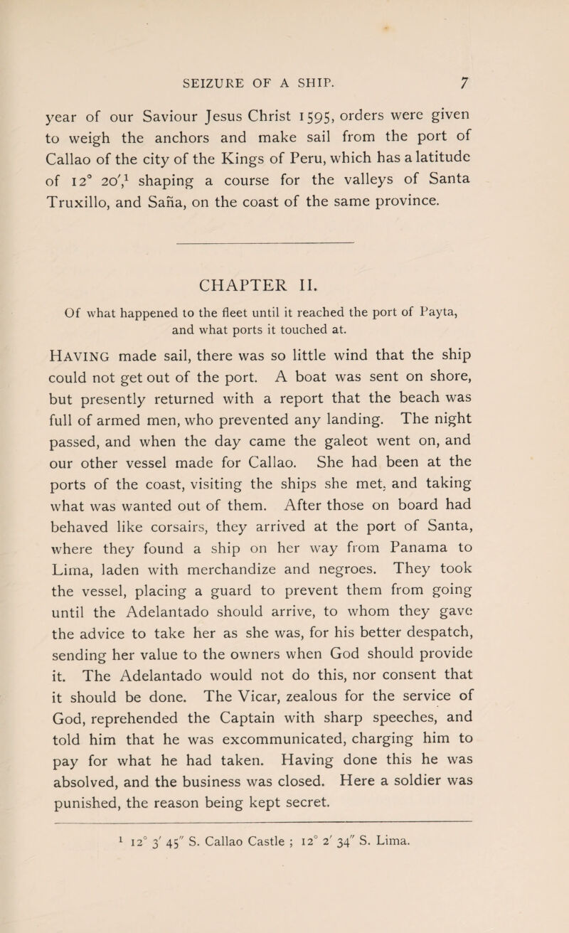 year of our Saviour Jesus Christ 1595, orders were given to weigh the anchors and make sail from the port of Callao of the city of the Kings of Peru, which has a latitude of 120 20',1 shaping a course for the valleys of Santa Truxillo, and Saha, on the coast of the same province. CHAPTER II. Of what happened to the fleet until it reached the port of Payta, and what ports it touched at. HAVING made sail, there was so little wind that the ship could not get out of the port. A boat was sent on shore, but presently returned with a report that the beach was full of armed men, who prevented any landing. The night passed, and when the day came the galeot went on, and our other vessel made for Callao. She had been at the ports of the coast, visiting the ships she met, and taking what was wanted out of them. After those on board had behaved like corsairs, they arrived at the port of Santa, where they7 found a ship on her way from Panama to Lima, laden with merchandize and negroes. They took the vessel, placing a guard to prevent them from going until the Adelantado should arrive, to whom they gave the advice to take her as she was, for his better despatch, sending her value to the owners when God should provide it. The Adelantado would not do this, nor consent that it should be done. The Vicar, zealous for the service of God, reprehended the Captain with sharp speeches, and told him that he was excommunicated, charging him to pay for what he had taken. Having done this he was absolved, and the business was closed. Here a soldier was punished, the reason being kept secret. 120 3' 45 S. Callao Castle ; I2U 2' 34 S. Lima. 1