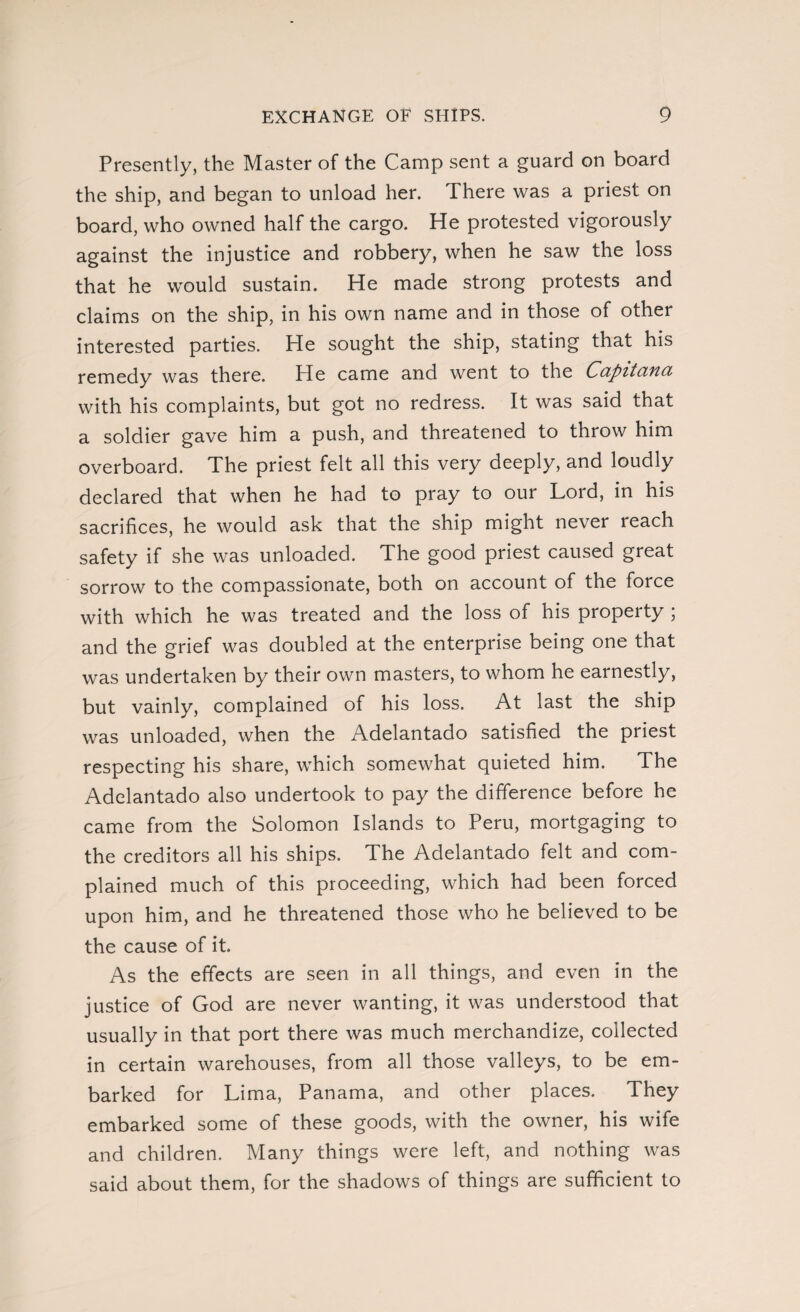 Presently, the Master of the Camp sent a guard on board the ship, and began to unload her. There was a priest on board, who owned half the cargo. He protested vigorously against the injustice and robbery, when he saw the loss that he would sustain. He made strong protests and claims on the ship, in his own name and in those of other interested parties. He sought the ship, stating that his remedy was there. Pie came and went to the Capitana with his complaints, but got no redress. It was said that a soldier gave him a push, and threatened to throw him overboard. The priest felt all this very deeply, and loudly declared that when he had to pray to our Lord, in his sacrifices, he would ask that the ship might never reach safety if she was unloaded. The good priest caused great sorrow to the compassionate, both on account of the force with which he was treated and the loss of his property ; and the grief was doubled at the enterprise being one that was undertaken by their own masters, to whom he earnestly, but vainly, complained of his loss. At last the ship was unloaded, when the Adelantado satisfied the priest respecting his share, which somewhat quieted him. The Adelantado also undertook to pay the difference before he came from the Solomon Islands to Peru, mortgaging to the creditors all his ships. The Adelantado felt and com¬ plained much of this proceeding, which had been forced upon him, and he threatened those who he believed to be the cause of it. As the effects are seen in all things, and even in the justice of God are never wanting, it was understood that usually in that port there was much merchandize, collected in certain warehouses, from all those valleys, to be em¬ barked for Lima, Panama, and other places. They embarked some of these goods, with the owner, his wife and children. Many things were left, and nothing was said about them, for the shadows of things are sufficient to