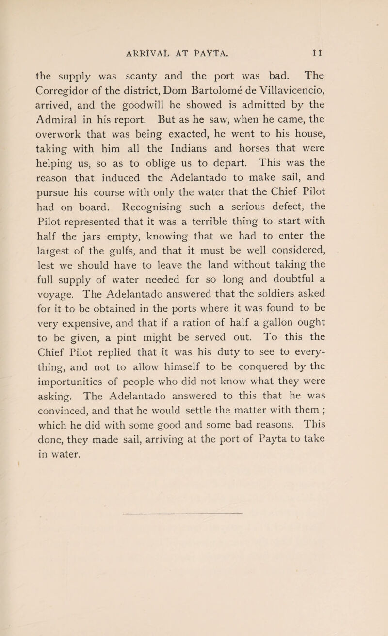 Arrival at payta. i i the supply was scanty and the port was bad. The Corregidor of the district, Dom Bartolomé de Villavicencio, arrived, and the goodwill he showed is admitted by the Admiral in his report. But as he saw, when he came, the overwork that was being exacted, he went to his house, taking with him all the Indians and horses that were helping us, so as to oblige us to depart. This was the reason that induced the Adelantado to make sail, and pursue his course with only the water that the Chief Pilot had on board. Recognising such a serious defect, the Pilot represented that it was a terrible thing to start with half the jars empty, knowing that we had to enter the largest of the gulfs, and that it must be well considered, lest we should have to leave the land without taking the full supply of water needed for so long and doubtful a voyage. The Adelantado answered that the soldiers asked for it to be obtained in the ports where it was found to be very expensive, and that if a ration of half a gallon ought to be given, a pint might be served out. To this the Chief Pilot replied that it was his duty to see to every¬ thing, and not to allow himself to be conquered by the importunities of people who did not know what they were asking. The Adelantado answered to this that he was convinced, and that he would settle the matter with them ; which he did with some good and some bad reasons. This done, they made sail, arriving at the port of Payta to take in water.