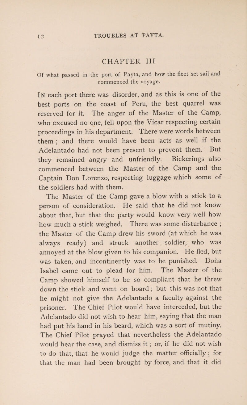 TROUBLES AT PAYTA. CHAPTER III. Of what passed in the port of Payta, and how the fleet set sail and commenced the voyage. In each port there was disorder, and as this is one of the best ports on the coast of Peru, the best quarrel was reserved for it. The anger of the Master of the Camp, who excused no one, fell upon the Vicar respecting certain proceedings in his department. There were words between them ; and there would have been acts as well if the Adelantado had not been present to prevent them. But they remained angry and unfriendly. Bickerings also commenced between the Master of the Camp and the Captain Don Lorenzo, respecting luggage which some of the soldiers had with them. The Master of the Camp gave a blow with a stick to a person of consideration. He said that he did not know about that, but that the party would know very well how how much a stick weighed. There was some disturbance ; the Master of the Camp drew his sword (at which he was always ready) and struck another soldier, who was annoyed at the blow given to his companion. He fled, but was taken, and incontinently was to be punished. Doña Isabel came out to plead for him. The Master of the Camp showed himself to be so compliant that he threw down the stick and went on board ; but this was not that he might not give the Adelantado a faculty against the prisoner. The Chief Pilot would have interceded, but the Adelantado did not wish to hear him, saying that the man had put his hand in his beard, which was a sort of mutiny. The Chief Pilot prayed that nevertheless the Adelantado would hear the case, and dismiss it; or, if he did not wish to do that, that he would judge the matter officially ; for that the man had been brought by force, and that it did