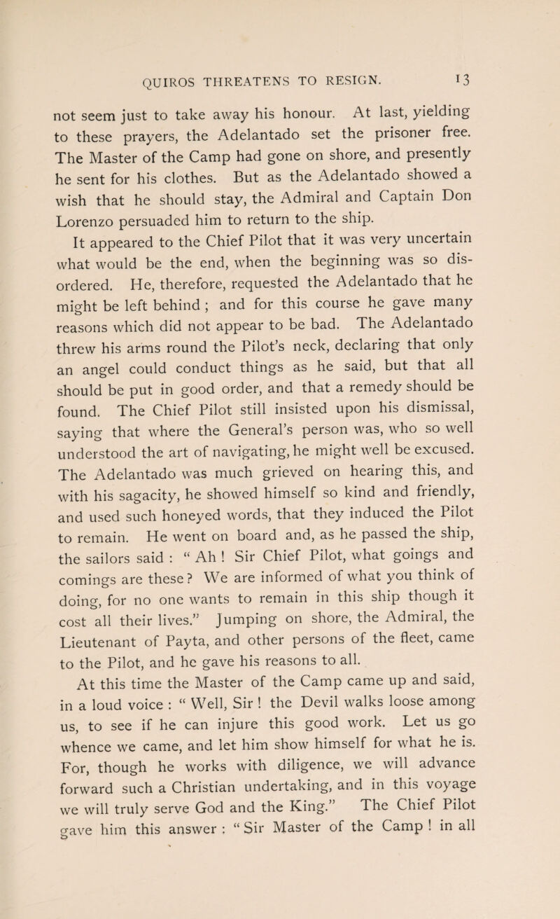 not seem just to take away his honour. At last, yielding to these prayers, the Adelantado set the prisoner free. The Master of the Camp had gone on shore, and presently he sent for his clothes. But as the Adelantado showed a wish that he should stay, the Admiral and Captain Don Lorenzo persuaded him to return to the ship. It appeared to the Chief Pilot that it was very uncertain what would be the end, when the beginning was so dis¬ ordered. He, therefore, requested the Adelantado that he might be left behind ; and for this course he gave many reasons which did not appear to be bad. The Adelantado threw his arms round the Pilot’s neck, declaring that only an angel could conduct things as he said, but that all should be put in good order, and that a remedy should be found. The Chief Pilot still insisted upon his dismissal, saying that where the General’s person was, who so well understood the art of navigating, he might well be excused. The Adelantado was much grieved on hearing this, and with his sagacity, he showed himself so kind and friendly, and used such honeyed words, that they induced the Pilot to remain. He went on board and, as he passed the ship, the sailors said : “ Ah ! Sir Chief Pilot, what goings and comings are these? We are informed of what you think of doing, for no one wants to remain in this ship though it cost all their lives.” Jumping on shore, the Admiral, the Lieutenant of Payta, and other persons of the fleet, came to the Pilot, and he gave his reasons to all. At this time the Master of the Camp came up and said, in a loud voice : “ Well, Sir ! the Devil walks loose among us, to see if he can injure this good work. Let us go whence we came, and let him show himself for what he is. For, though he works with diligence, we will advance forward such a Christian undertaking, and in this voyage we will truly serve God and the King.” The Chief Pilot gave him this answer : “ Sir Master of the Camp ! in all o