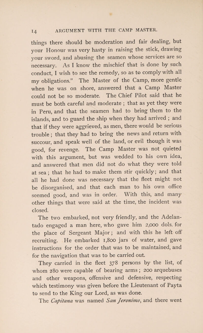 ARGUMENT WITH THE CAMP MASTER. things there should be moderation and fair dealing, but your Honour was very hasty in raising the stick, drawing your sword, and abusing the seamen whose services are so necessary. As I know the mischief that is done by such conduct, I wish to see the remedy, so as to comply with all my obligations.” The Master of the Camp, more gentle when he was on shore, answered that a Camp Master could not be so moderate. The Chief Pilot said that he must be both careful and moderate ; that as yet they were in Peru, and that the seamen had to bring them to the islands, and to guard the ship when they had arrived ; and that if they were aggrieved, as men, there would be serious trouble ; that they had to bring the news and return with succour, and speak well of the land, or evil though it was good, for revenge. The Camp Master was not quieted with this argument, but was wedded to his own idea, and answered that men did not do what they were told at sea; that he had to make them stir quickly; and that all he had done was necessary that the fleet might not be disorganised, and that each man to his own office seemed good, and was in order. With this, and many other things that were said at the time, the incident was closed. The two embarked, not very friendly, and the Adelan¬ tado engaged a man here, who gave him 2,000 dols. for the place of Sergeant Major; and with this he left off recruiting. He embarked 1,800 jars of water, and gave instructions for the order that was to be maintained, and for the navigation that was to be carried out. They carried in the fleet 378 persons by the list, of whom 280 were capable of bearing arms ; 200 arquebuses and other weapons, offensive and defensive, respecting which testimony was given before the Lieutenant of Payta to send to the King our Lord, as was done. The Capitana was named San Jeronimo, and there went