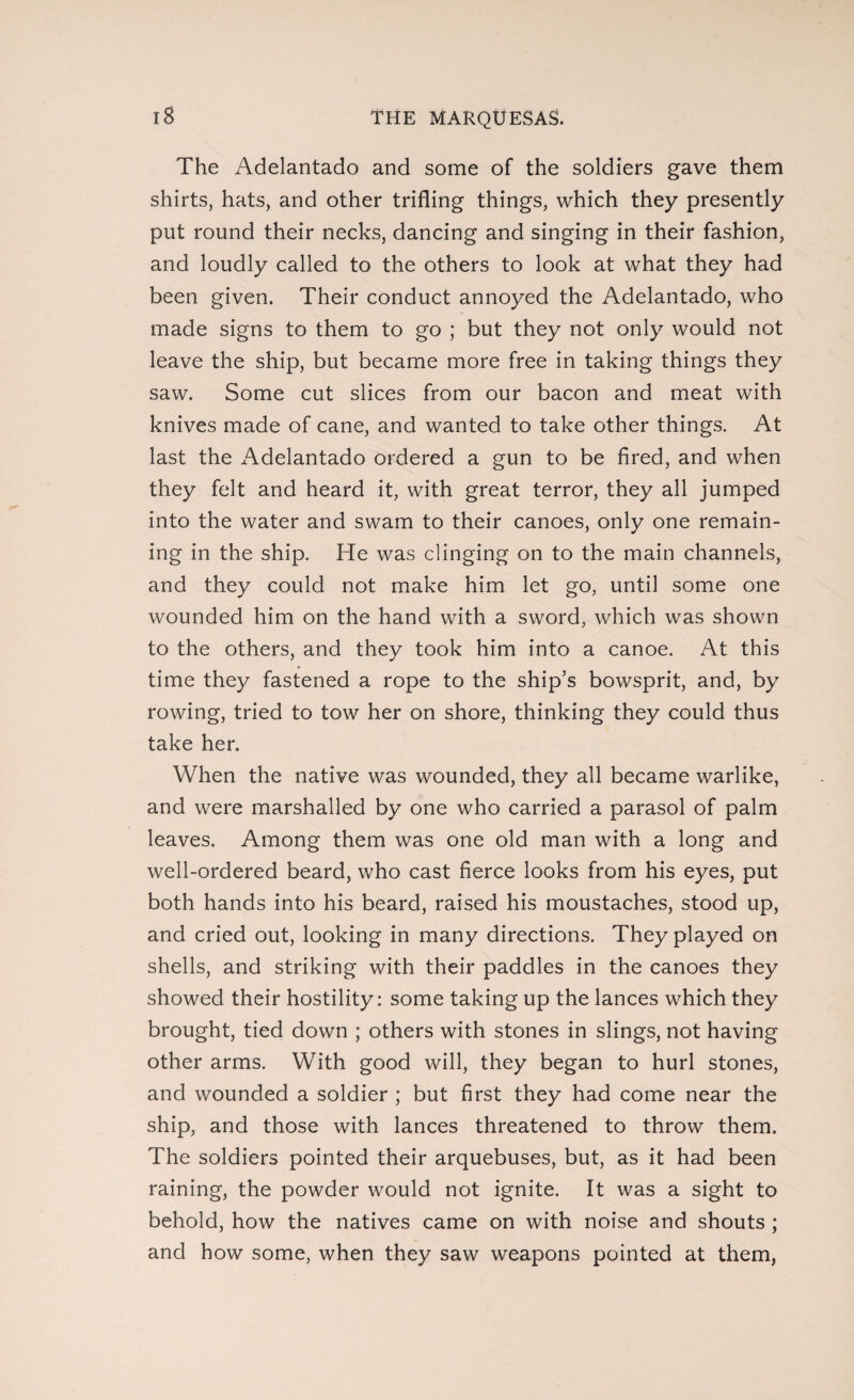 The Adelantado and some of the soldiers gave them shirts, hats, and other trifling things, which they presently put round their necks, dancing and singing in their fashion, and loudly called to the others to look at what they had been given. Their conduct annoyed the Adelantado, who made signs to them to go ; but they not only would not leave the ship, but became more free in taking things they saw. Some cut slices from our bacon and meat with knives made of cane, and wanted to take other things. At last the Adelantado ordered a gun to be fired, and when they felt and heard it, with great terror, they all jumped into the water and swam to their canoes, only one remain¬ ing in the ship. He was clinging on to the main channels, and they could not make him let go, until some one wounded him on the hand with a sword, which was shown to the others, and they took him into a canoe. At this time they fastened a rope to the ship’s bowsprit, and, by rowing, tried to tow her on shore, thinking they could thus take her. When the native was wounded, they all became warlike, and were marshalled by one who carried a parasol of palm leaves. Among them was one old man with a long and well-ordered beard, who cast fierce looks from his eyes, put both hands into his beard, raised his moustaches, stood up, and cried out, looking in many directions. They played on shells, and striking with their paddles in the canoes they showed their hostility: some taking up the lances which they brought, tied down ; others with stones in slings, not having other arms. With good will, they began to hurl stones, and wounded a soldier ; but first they had come near the ship, and those with lances threatened to throw them. The soldiers pointed their arquebuses, but, as it had been raining, the powder would not ignite. It was a sight to behold, how the natives came on with noise and shouts ; and how some, when they saw weapons pointed at them,