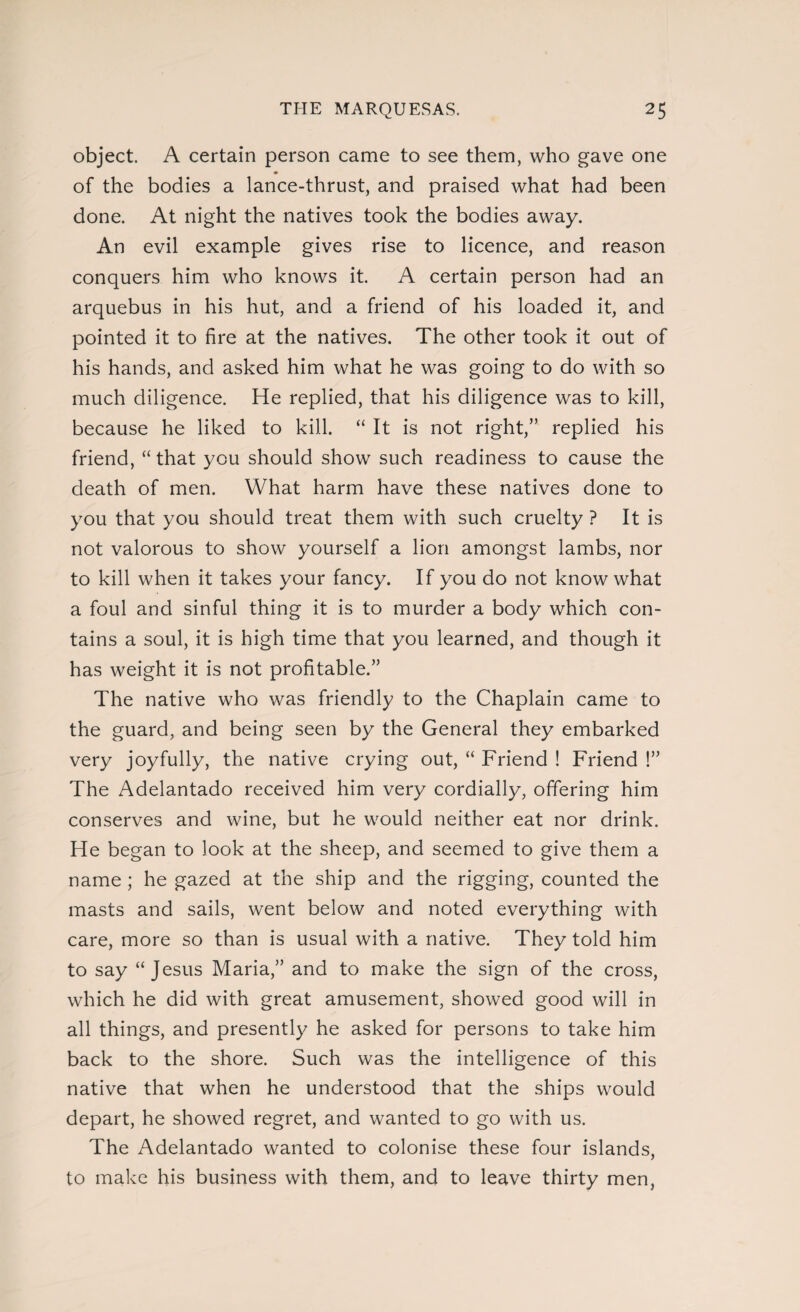 object. A certain person came to see them, who gave one of the bodies a lance-thrust, and praised what had been done. At night the natives took the bodies away. An evil example gives rise to licence, and reason conquers him who knows it. A certain person had an arquebus in his hut, and a friend of his loaded it, and pointed it to fire at the natives. The other took it out of his hands, and asked him what he was going to do with so much diligence. He replied, that his diligence was to kill, because he liked to kill. “ It is not right,” replied his friend, “ that you should show such readiness to cause the death of men. What harm have these natives done to you that you should treat them with such cruelty ? It is not valorous to show yourself a lion amongst lambs, nor to kill when it takes your fancy. If you do not know what a foul and sinful thing it is to murder a body which con¬ tains a soul, it is high time that you learned, and though it has weight it is not profitable.” The native who was friendly to the Chaplain came to the guard, and being seen by the General they embarked very joyfully, the native crying out, “ Friend ! Friend !” The Adelantado received him very cordially, offering him conserves and wine, but he would neither eat nor drink. He began to look at the sheep, and seemed to give them a name ; he gazed at the ship and the rigging, counted the masts and sails, went below and noted everything with care, more so than is usual with a native. They told him to say “Jesus Maria,” and to make the sign of the cross, which he did with great amusement, showed good will in all things, and presently he asked for persons to take him back to the shore. Such was the intelligence of this native that when he understood that the ships would depart, he showed regret, and wanted to go with us. The Adelantado wanted to colonise these four islands, to make his business with them, and to leave thirty men,
