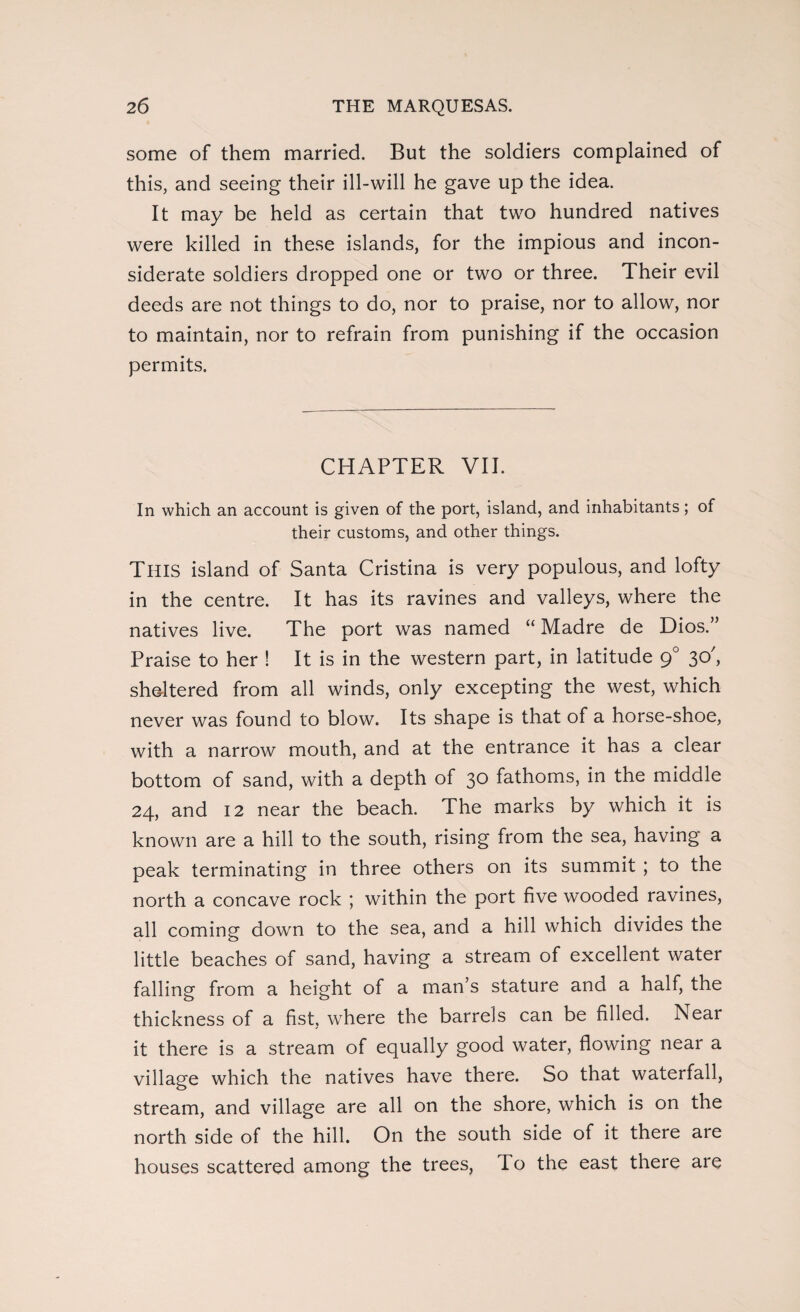 some of them married. But the soldiers complained of this, and seeing their ill-will he gave up the idea. It may be held as certain that two hundred natives were killed in these islands, for the impious and incon¬ siderate soldiers dropped one or two or three. Their evil deeds are not things to do, nor to praise, nor to allow, nor to maintain, nor to refrain from punishing if the occasion permits. CHAPTER VII. In which an account is given of the port, island, and inhabitants; of their customs, and other things. THIS island of Santa Cristina is very populous, and lofty in the centre. It has its ravines and valleys, where the natives live. The port was named “ Madre de Dios.” Praise to her ! It is in the western part, in latitude 90 30', sheltered from all winds, only excepting the west, which never was found to blow. Its shape is that of a horse-shoe, with a narrow mouth, and at the entrance it has a clear bottom of sand, with a depth of 30 fathoms, in the middle 24, and 12 near the beach. The marks by which it is known are a hill to the south, rising from the sea, having a peak terminating in three others on its summit ; to the north a concave rock ; within the port five wooded ravines, all coming down to the sea, and a hill which divides the little beaches of sand, having a stream of excellent water falling from a height of a man’s stature and a half, the thickness of a fist, where the barrels can be filled. Near it there is a stream of equally good water, flowing near a village which the natives have there. So that waterfall, stream, and village are all on the shore, which is on the north side of the hill. On the south side of it there are houses scattered among the trees, To the east there are