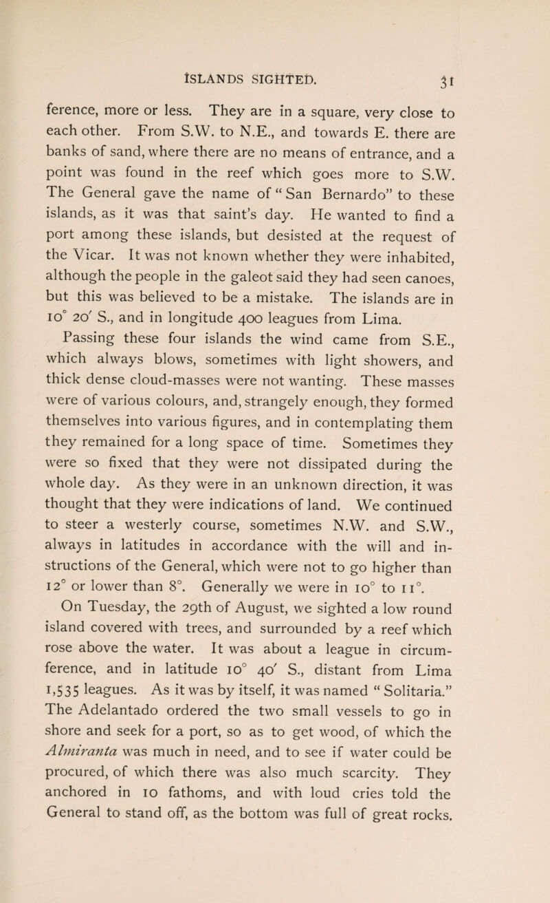 ISLANDS SIGHTED. it ference, more or less. They are in a square, very close to each other. From S.W. to N.E., and towards E. there are banks of sand, where there are no means of entrance, and a point was found in the reef which goes more to S.W. The General gave the name of “ San Bernardo” to these islands, as it was that saint’s day. He wanted to find a port among these islands, but desisted at the request of the Vicar. It was not known whether they were inhabited, although the people in the galeot said they had seen canoes, but this was believed to be a mistake. The islands are in io° 2d S., and in longitude 400 leagues from Lima. Passing these four islands the wind came from S.E., which always blows, sometimes with light showers, and thick dense cloud-masses were not wanting. These masses were of various colours, and, strangely enough, they formed themselves into various figures, and in contemplating them they remained for a long space of time. Sometimes they were so fixed that they were not dissipated during the whole day. As they were in an unknown direction, it was thought that they were indications of land. We continued to steer a westerly course, sometimes N.W. and S.W., always in latitudes in accordance with the will and in¬ structions of the General, which were not to go higher than 120 or lower than 8°. Generally we were in io° to n°. On Tuesday, the 29th of August, we sighted a low round island covered with trees, and surrounded by a reef which rose above the water. It was about a league in circum¬ ference, and in latitude io° 40' S., distant from Lima 1,535 leagues. As it was by itself, it was named “ Solitaria.” The Adelantado ordered the two small vessels to go in shore and seek for a port, so as to get wood, of which the Almiranta was much in need, and to see if water could be procured, of which there was also much scarcity. They anchored in 10 fathoms, and with loud cries told the General to stand off, as the bottom was full of great rocks.