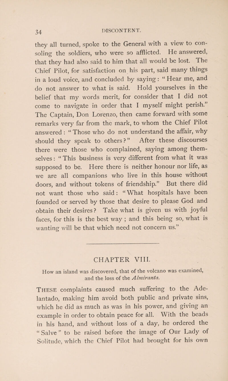 they all turned, spoke to the General with a view to con¬ soling the soldiers, who were so afflicted. He answered, that they had also said to him that all would be lost. The Chief Pilot, for satisfaction on his part, said many things in a loud voice, and concluded by saying: “ Hear me, and do not answer to what is said. Hold yourselves in the belief that my words merit, for consider that I did not come to navigate in order that I myself might perish.’5 The Captain, Don Lorenzo, then came forward with some remarks very far from the mark, to whom the Chief Pilot answered : “ Those who do not understand the affair, why should they speak to others ? ” After these discourses there were those who complained, saying among them¬ selves : “ This business is very different from what it was supposed to be. Here there is neither honour nor life, as we are all companions who live in this house without doors, and without tokens of friendship.” But there did not want those who said : “ What hospitals have been founded or served by those that desire to please God and obtain their desires ? Take what is given us with joyful faces, for this is the best way ; and this being so, what is wanting will be that which need not concern us.” CHAPTER VIII. How an island was discovered, that of the volcano was examined, and the loss of the Almircinta. These complaints caused much suffering to the Ade¬ lantado, making him avoid both public and private sins, which he did as much as was in his power, and giving an example in order to obtain peace for all. With the beads in his hand, and without loss of a day, he ordered the “ Salve ” to be raised before the image of Our Lady of Solitude, which the Chief Pilot had brought for his own