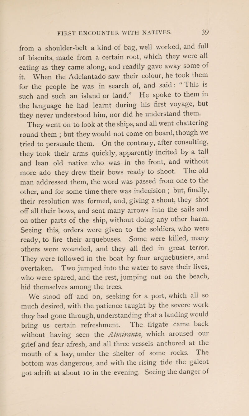 from a shoulder-belt a kind of bag, well worked, and full of biscuits, made from a certain root, which they were all eating as they came along, and readily gave away some of it. When the Adelantado saw their colour, he took them for the people he was in search of, and said : “ d his is such and such an island or land.” He spoke to them in the language he had learnt during his first voyage, but they never understood him, nor did he understand them. They went on to look at the ships, and all went chattel ing round them ; but they would not come on board, though we tried to persuade them. On the contrary, after consulting, they took their arms quickly, apparently incited by a tall and lean old native who was in the front, and without more ado they drew their bows ready to shoot. The old man addressed them, the word was passed from one to the other, and for some time there was indecision ; but, finally, their resolution was formed, and, giving a shout, they shot off all their bows, and sent many arrows into the sails and on other parts of the ship, without doing any other harm. Seeing this, orders were given to the soldiers, who were ready, to fire their arquebuses. Some were killed, many others were wounded, and they all fled in great terror. They were followed in the boat by four arquebusiers, and overtaken. Two jumped into the water to save their lives, who were spared, and the rest, jumping out on the beach, hid themselves among the trees. We stood off and on, seeking for a port, which all so much desired, with the patience taught by the severe work they had gone through, understanding that a landing would bring us certain refreshment. The frigate came back without having seen the Almirantee, which aroused our grief and fear afresh, and all three vessels anchored at the mouth of a bay, under the shelter of some rocks. The bottom was dangerous, and with the rising tide the galeot got adrift at about io in the evening. Seeing the danger of