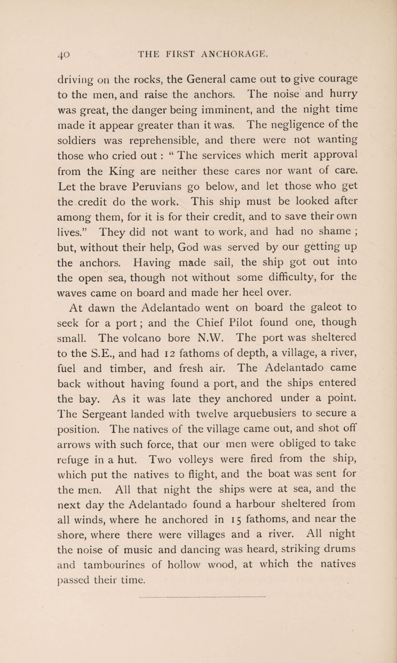 THE FIRST ANCHORAGE. driving on the rocks, the General came out to give courage to the men, and raise the anchors. The noise and hurry was great, the danger being imminent, and the night time made it appear greater than it was. The negligence of the soldiers was reprehensible, and there were not wanting those who cried out : “ The services which merit approval from the King are neither these cares nor want of care. Let the brave Peruvians go below, and let those who get the credit do the work. This ship must be looked after among them, for it is for their credit, and to save their own lives.” They did not want to work, and had no shame ; but, without their help, God was served by our getting up the anchors. Having made sail, the ship got out into the open sea, though not without some difficulty, for the waves came on board and made her heel over. At dawn the Adelantado went on board the galeot to seek for a port; and the Chief Pilot found one, though small. The volcano bore N.W. The port was sheltered to the S.E., and had 12 fathoms of depth, a village, a river, fuel and timber, and fresh air. The Adelantado came back without having found a port, and the ships entered the bay. As it was late they anchored under a point. The Sergeant landed with twelve arquebusiers to secure a position. The natives of the village came out, and shot off arrows with such force, that our men were obliged to take refuge in a hut. Two volleys were fired from the ship, which put the natives to flight, and the boat was sent for the men. All that night the ships were at sea, and the next day the Adelantado found a harbour sheltered from all winds, where he anchored in 15 fathoms, and near the shore, where there were villages and a river. All night the noise of music and dancing was heard, striking drums and tambourines of hollow wood, at which the natives passed their time.