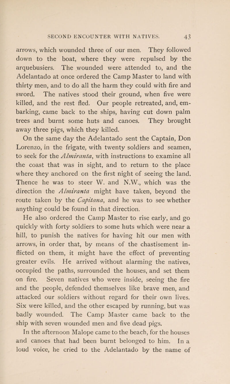 arrows, which wounded three of our men. They followed down to the boat, where they were repulsed by the arquebusiers. The wounded were attended to, and the Adelantado at once ordered the Camp Master to land with thirty men, and to do all the harm they could with fire and sword. The natives stood their ground, when five were killed, and the rest fled. Our people retreated, and, em¬ barking, came back to the ships, having cut down palm trees and burnt some huts and canoes. They brought away three pigs, which they killed. On the same day the Adelantado sent the Captain, Don Lorenzo, in the frigate, with twenty soldiers and seamen, to seek for the Almirantee, with instructions to examine all the coast that was in sight, and to return to the place where they anchored on the first night of seeing the land. Thence he was to steer W. and N.W., which was the direction the Almiranta might have taken, beyond the route taken by the Capitana, and he was to see whether anything could be found in that direction. He also ordered the Camp Master to rise early, and go quickly with forty soldiers to some huts which were near a hill, to punish the natives for having hit our men with arrows, in order that, by means of the chastisement in¬ flicted on them, it might have the effect of preventing greater evils. He arrived without alarming the natives, occupied the paths, surrounded the houses, and set them on fire. Seven natives who were inside, seeing the fire and the people, defended themselves like brave men, and attacked our soldiers without regard for their own lives. Six were killed, and the other escaped by running, but was badly wounded. The Camp Master came back to the ship with seven wounded men and five dead pigs. In the afternoon Malope came to the beach, for the houses and canoes that had been burnt belonged to him. In a loud voice, he cried to the Adelantado by the name of