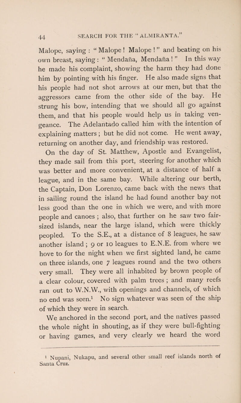 SEARCH FOR THE “ ALMIRANTA.” Malope, saying : “ Malope ! Malope ! ” and beating on his own breast, saying : “ Mendaña, Mendaña ! ” In this way he made his complaint, showing the harm they had done him by pointing with his finger. He also made signs that his people had not shot arrows at our men, but that the aggressors came from the other side of the bay. He strung his bow, intending that we should all go against them, and that his people would help us in taking ven¬ geance. The Adelantado called him with the intention of explaining matters ; but he did not come. He went away, returning on another day, and friendship was restored. On the day of St. Matthew, Apostle and Evangelist, they made sail from this port, steering for another which was better and more convenient, at a distance of half a league, and in the same bay. While altering our berth, the Captain, Don Lorenzo, came back with the news that in sailing round the island he had found another bay not less good than the one in which we were, and with more people and canoes ; also, that further on he saw two fair¬ sized islands, near the large island, which were thickly peopled. To the S.E., at a distance of 8 leagues, he saw another island ; 9 or 10 leagues to E.N.E. from where we hove to for the night when we first sighted land, he came on three islands, one 7 leagues round and the two others very small. They were all inhabited by brown people of a clear colour, covered with palm trees ; and many reefs ran out to W.N.W., with openings and channels, of which no end was seen.1 No sign whatever was seen of the ship of which they were in search. We anchored in the second port, and the natives passed the whole night in shouting, as if they were bull-fighting or having games, and very clearly we heard the word 1 Nupani, Nukapu, and several other small reef islands north of Santa Cruz.