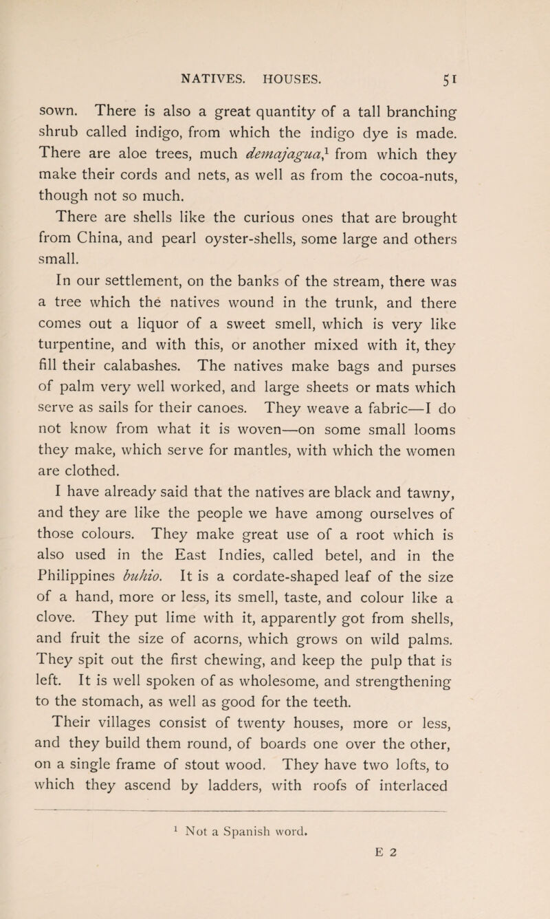 sown. There is also a great quantity of a tall branching shrub called indigo, from which the indigo dye is made. There are aloe trees, much demajagua} from which they make their cords and nets, as well as from the cocoa-nuts, though not so much. There are shells like the curious ones that are brought from China, and pearl oyster-shells, some large and others small. In our settlement, on the banks of the stream, there was a tree which the natives wound in the trunk, and there comes out a liquor of a sweet smell, which is very like turpentine, and with this, or another mixed with it, they fill their calabashes. The natives make bags and purses of palm very well worked, and large sheets or mats which serve as sails for their canoes. They weave a fabric—I do not know from what it is woven—on some small looms they make, which serve for mantles, with which the women are clothed. I have already said that the natives are black and tawny, and they are like the people we have among ourselves of those colours. They make great use of a root which is also used in the East Indies, called betel, and in the Philippines buhio. It is a cordate-shaped leaf of the size of a hand, more or less, its smell, taste, and colour like a clove. They put lime with it, apparently got from shells, and fruit the size of acorns, which grows on wild palms. They spit out the first chewing, and keep the pulp that is left. It is well spoken of as wholesome, and strengthening to the stomach, as well as good for the teeth. Their villages consist of twenty houses, more or less, and they build them round, of boards one over the other, on a single frame of stout wood. They have two lofts, to which they ascend by ladders, with roofs of interlaced 1 Not a Spanish word.