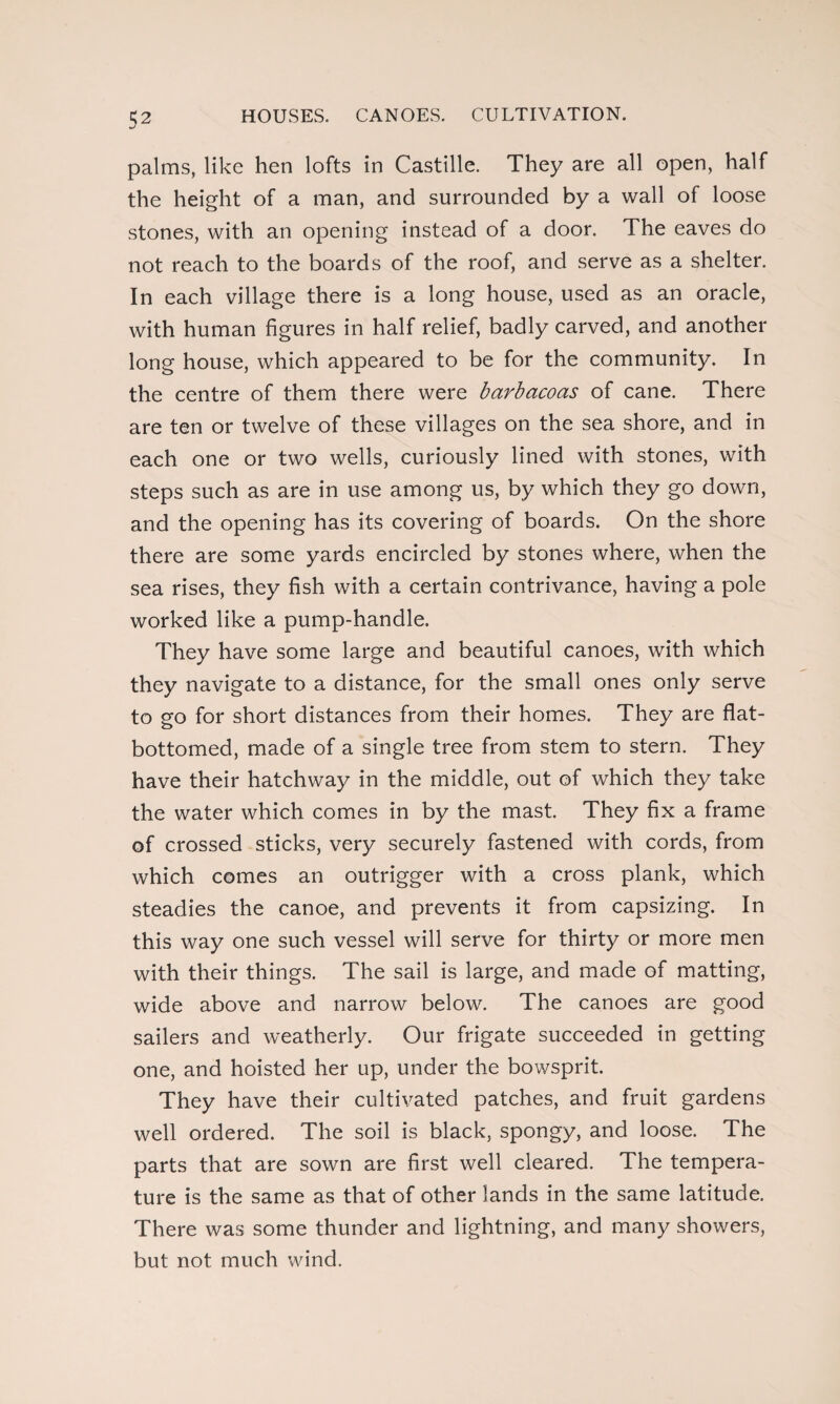 palms, like hen lofts in Castille. They are all open, half the height of a man, and surrounded by a wall of loose stones, with an opening instead of a door. The eaves do not reach to the boards of the roof, and serve as a shelter. In each village there is a long house, used as an oracle, with human figures in half relief, badly carved, and another long house, which appeared to be for the community. In the centre of them there were barbacoas of cane. There are ten or twelve of these villages on the sea shore, and in each one or two wells, curiously lined with stones, with steps such as are in use among us, by which they go down, and the opening has its covering of boards. On the shore there are some yards encircled by stones where, when the sea rises, they fish with a certain contrivance, having a pole worked like a pump-handle. They have some large and beautiful canoes, with which they navigate to a distance, for the small ones only serve to go for short distances from their homes. They are flat- bottomed, made of a single tree from stem to stern. They have their hatchway in the middle, out of which they take the water which comes in by the mast. They fix a frame of crossed sticks, very securely fastened with cords, from which comes an outrigger with a cross plank, which steadies the canoe, and prevents it from capsizing. In this way one such vessel will serve for thirty or more men with their things. The sail is large, and made of matting, wide above and narrow below. The canoes are good sailers and weatherly. Our frigate succeeded in getting one, and hoisted her up, under the bowsprit. They have their cultivated patches, and fruit gardens well ordered. The soil is black, spongy, and loose. The parts that are sown are first well cleared. The tempera¬ ture is the same as that of other lands in the same latitude. There was some thunder and lightning, and many showers, but not much wind.