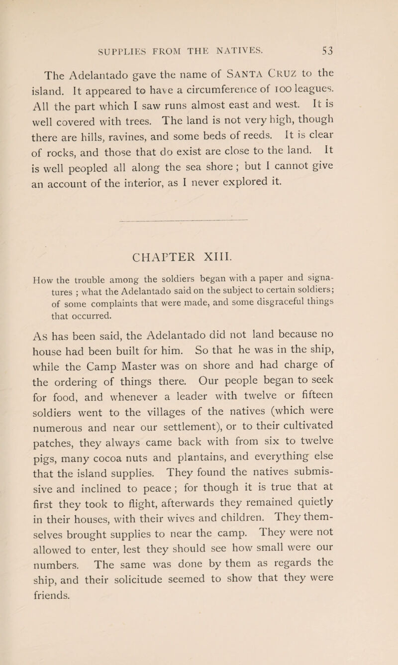 The Adelantado gave the name of Santa Cruz to the island. It appeared to have a circumference of ioo leagues. All the part which I saw runs almost east and west. It is well covered with trees. The land is not very high, though there are hills, ravines, and some beds of reeds. It is clear of rocks, and those that do exist are close to the land. It is well peopled all along the sea shore ; but I cannot give an account of the interior, as I never explored it. CHAPTER XIII. How the trouble among the soldiers began with a paper and signa¬ tures ; what the Adelantado said on the subject to certain soldiers; of some complaints that were made, and some disgraceful things that occurred. As has been said, the Adelantado did not land because no house had been built for him. So that he was in the ship, while the Camp Master was on shore and had charge of the ordering of things there. Our people began to seek for food, and whenever a leader with twelve or fifteen soldiers wrent to the villages of the natives (which were numerous and near our settlement), or to their cultivated patches, they always came back with from six to twelve pigs, many cocoa nuts and plantains, and everything else that the island supplies. They found the natives submis¬ sive and inclined to peace ; for though it is true that at first they took to flight, afterwards they remained quietly in their houses, with their wives and children. They them¬ selves brought supplies to near the camp. They were not allowed to enter, lest they should see how small weie our numbers. The same was done by them as regards the ship, and their solicitude seemed to show that they were friends.