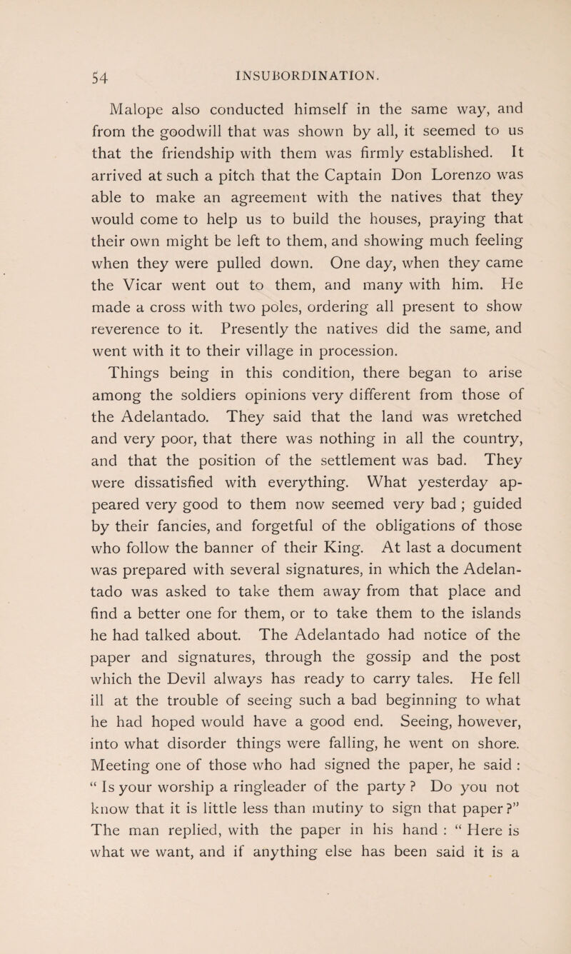 Malope also conducted himself in the same way, and from the goodwill that was shown by all, it seemed to us that the friendship with them was firmly established. It arrived at such a pitch that the Captain Don Lorenzo was able to make an agreement with the natives that they would come to help us to build the houses, praying that their own might be left to them, and showing much feeling when they were pulled down. One day, when they came the Vicar went out to them, and many with him. He made a cross with two poles, ordering all present to show reverence to it. Presently the natives did the same, and went with it to their village in procession. Things being in this condition, there began to arise among the soldiers opinions very different from those of the Adelantado. They said that the land was wretched and very poor, that there was nothing in all the country, and that the position of the settlement was bad. They were dissatisfied with everything. What yesterday ap¬ peared very good to them now seemed very bad ; guided by their fancies, and forgetful of the obligations of those who follow the banner of their King. At last a document was prepared with several signatures, in which the Adelan¬ tado was asked to take them away from that place and find a better one for them, or to take them to the islands he had talked about. The Adelantado had notice of the paper and signatures, through the gossip and the post which the Devil always has ready to carry tales. He fell ill at the trouble of seeing such a bad beginning to what he had hoped would have a good end. Seeing, however, into what disorder things were falling, he went on shore. Meeting one of those who had signed the paper, he said : “ Is your worship a ringleader of the party ? Do you not know that it is little less than mutiny to sign that paper ?” The man replied, with the paper in his hand : “ Here is what we want, and if anything else has been said it is a