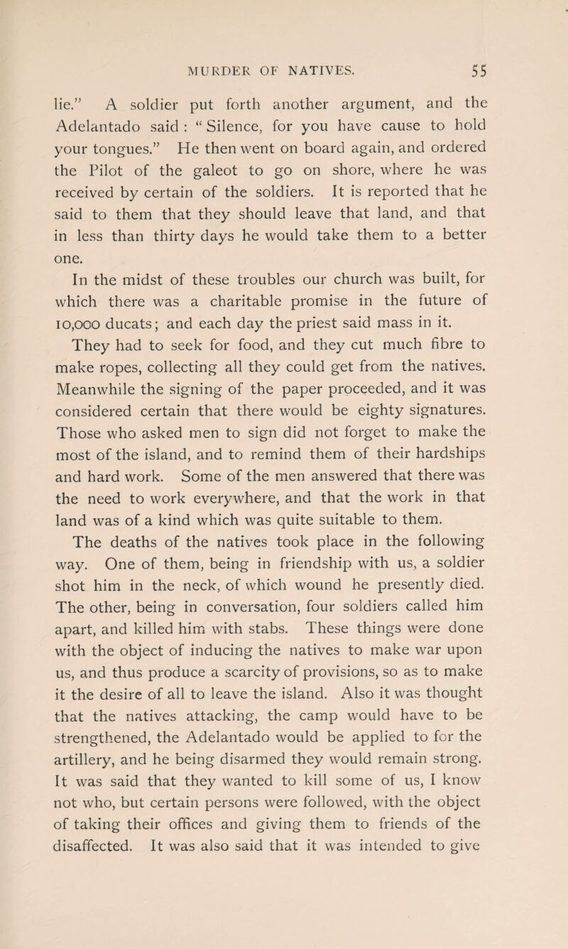 lie.” A soldier put forth another argument, and the Adelantado said : “ Silence, for you have cause to hold your tongues.” He then went on board again, and ordered the Pilot of the galeot to go on shore, where he was received by certain of the soldiers. It is reported that he said to them that they should leave that land, and that in less than thirty days he would take them to a better one. In the midst of these troubles our church was built, for which there was a charitable promise in the future of 10,000 ducats; and each day the priest said mass in it. They had to seek for food, and they cut much fibre to make ropes, collecting all they could get from the natives. Meanwhile the signing of the paper proceeded, and it was considered certain that there would be eighty signatures. Those who asked men to sign did not forget to make the most of the island, and to remind them of their hardships and hard work. Some of the men answered that there was the need to work everywhere, and that the work in that land was of a kind which was quite suitable to them. The deaths of the natives took place in the following way. One of them, being in friendship with us, a soldier shot him in the neck, of which wound he presently died. The other, being in conversation, four soldiers called him apart, and killed him with stabs. These things were done with the object of inducing the natives to make war upon us, and thus produce a scarcity of provisions, so as to make it the desire of all to leave the island. Also it was thought that the natives attacking, the camp would have to be strengthened, the Adelantado would be applied to for the artillery, and he being disarmed they would remain strong. It was said that they wanted to kill some of us, I know not who, but certain persons were followed, with the object of taking their offices and giving them to friends of the disaffected. It was also said that it was intended to give