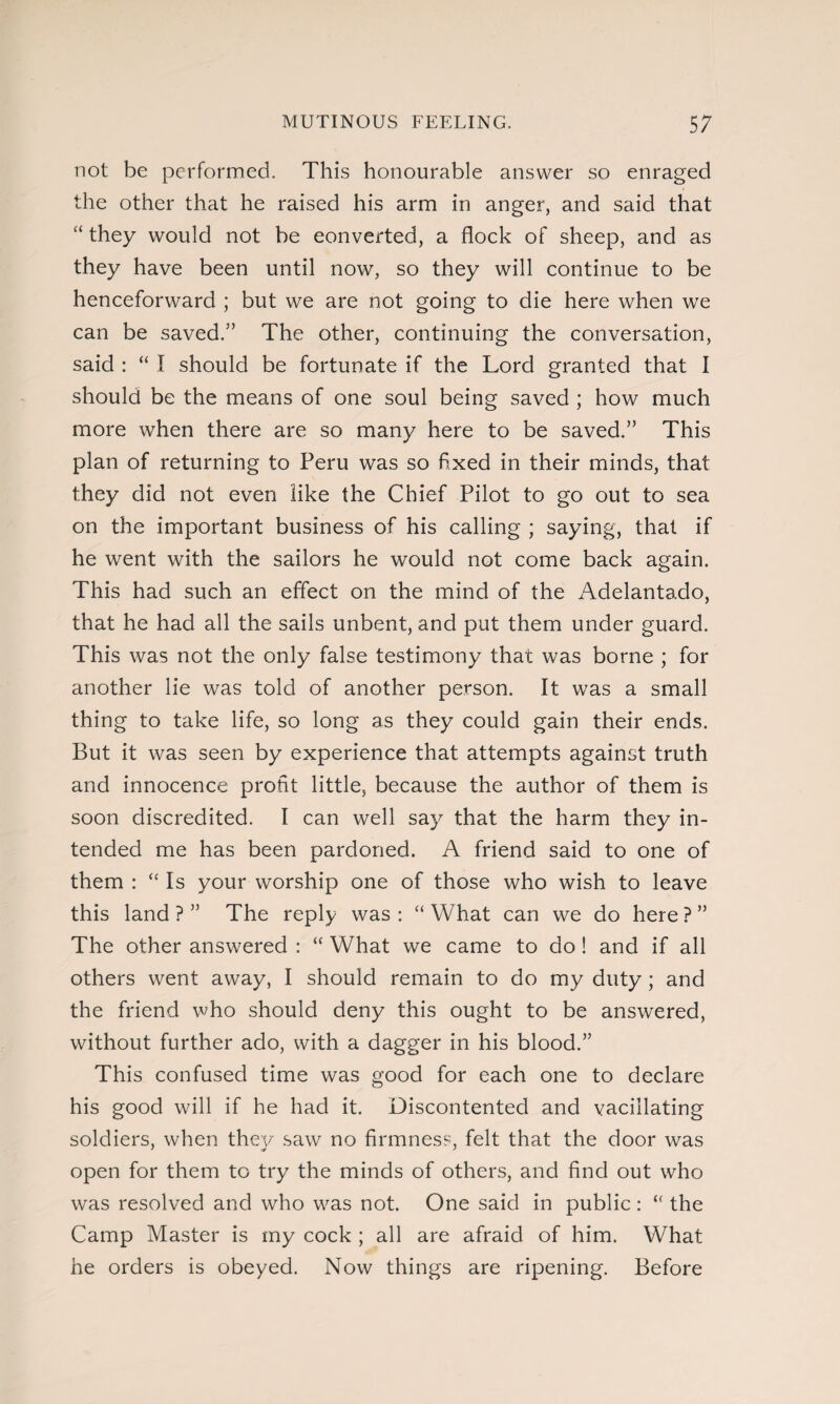 not be performed. This honourable answer so enraged the other that he raised his arm in anger, and said that “ they would not be converted, a flock of sheep, and as they have been until now, so they will continue to be henceforward ; but we are not going to die here when we can be saved.” The other, continuing the conversation, said : “ I should be fortunate if the Lord granted that I should be the means of one soul being saved ; how much more when there are so many here to be saved.” This plan of returning to Peru was so fixed in their minds, that they did not even like the Chief Pilot to go out to sea on the important business of his calling ; saying, that if he went with the sailors he would not come back again. This had such an effect on the mind of the Adelantado, that he had all the sails unbent, and put them under guard. This was not the only false testimony that was borne ; for another lie was told of another person. It was a small thing to take life, so long as they could gain their ends. But it was seen by experience that attempts against truth and innocence profit little, because the author of them is soon discredited. I can well say that the harm they in¬ tended me has been pardoned. A friend said to one of them : “ Is your worship one of those who wish to leave this land ? ” The reply was : “ What can we do here ? ” The other answered : “ What we came to do! and if all others went away, I should remain to do my duty; and the friend who should deny this ought to be answered, without further ado, with a dagger in his blood.” This confused time was good for each one to declare his good will if he had it. Discontented and vacillating soldiers, when they saw no firmness, felt that the door was open for them to try the minds of others, and find out who was resolved and who was not. One said in public : “ the Camp Master is my cock ; all are afraid of him. What he orders is obeyed. Now things are ripening. Before